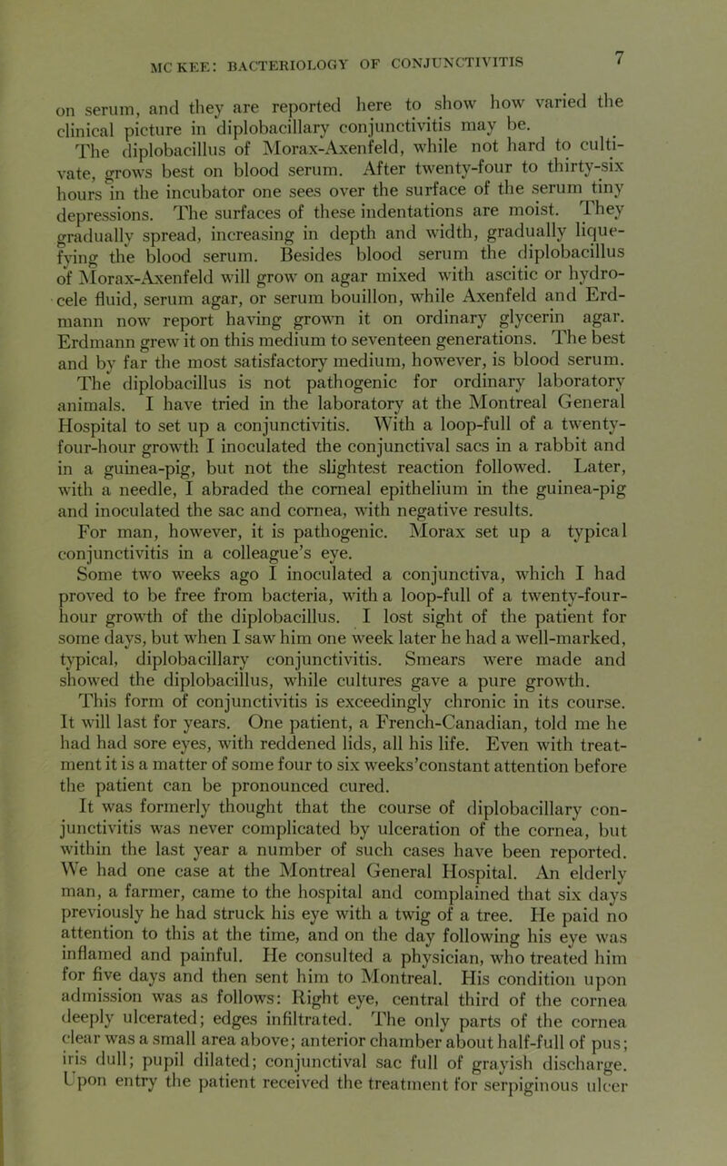 on serum, and they are reported here to show how varied the clinical picture in diplobacillary conjunctivitis may be. The diplobacillus of Morax-Axenfeld, while not hard to culti- vate, grows best on blood serum. After twenty-four to thirty-six hours in the incubator one sees over the surface of the serum tiny depressions. The surfaces of these indentations are moist, I hey gradually spread, increasing in depth and width, gradually lique- fying the blood serum. Besides blood serum the diplobacillus of Morax-Axenfeld will grow on agar mixed with ascitic or hydro- cele fluid, serum agar, or serum bouillon, while Axenfeld and Erd- mann now report having grown it on ordinary glycerin agar. Erdmann grew it on this medium to seventeen generations. The best and by far the most satisfactory medium, however, is blood serum. The diplobacillus is not pathogenic for ordinary laboratory animals. I have tried in the laboratory at the Montreal General Hospital to set up a conjunctivitis. With a loop-full of a twenty- four-hour growth I inoculated the conjunctival sacs in a rabbit and in a guinea-pig, but not the slightest reaction followed. Later, with a needle, I abraded the corneal epithelium in the guinea-pig and inoculated the sac and cornea, with negative results. For man, however, it is pathogenic. Morax set up a typical conjunctivitis in a colleague’s eye. Some two weeks ago I inoculated a conjunctiva, which I had proved to be free from bacteria, with a loop-full of a twenty-four- hour growth of the diplobacillus. I lost sight of the patient for some days, but when I saw him one week later he had a well-marked, typical, diplobacillary conjunctivitis. Smears were made and showed the diplobacillus, while cultures gave a pure growth. This form of conjunctivitis is exceedingly chronic in its course. It will last for years. One patient, a French-Canadian, told me he had had sore eyes, with reddened lids, all his life. Even with treat- ment it is a matter of some four to six weeks’constant attention before the patient can be pronounced cured. It was formerly thought that the course of diplobacillary con- junctivitis was never complicated by ulceration of the cornea, but within the last year a number of such cases have been reported. We had one case at the Montreal General Hospital. An elderly man, a farmer, came to the hospital and complained that six days previously he had struck his eye with a twig of a tree. He paid no attention to this at the time, and on the day following his eye was inflamed and painful. He consulted a physician, who treated him for five days and then sent him to Montreal. His condition upon admission was as follows: Right eye, central third of the cornea deeply ulcerated; edges infiltrated. The only parts of the cornea dear was a small area above; anterior chamber about half-full of pus; iris dull; pupil dilated; conjunctival sac full of grayish discharge. I pon entry the patient received the treatment for serpiginous ulcer