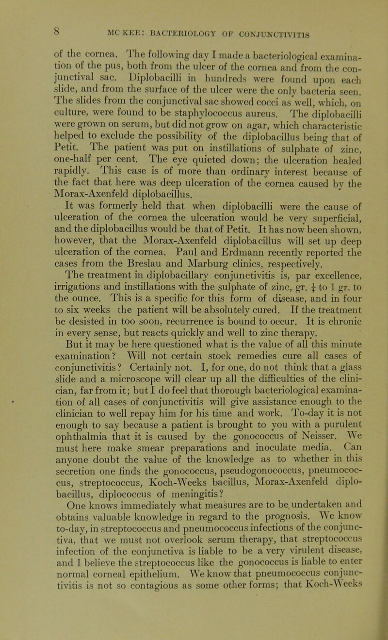 of the cornea. The following day I made a bacteriological examina- tion ot the pus, both from the ulcer of the cornea and from the con- junctival sac. Diplobacilli in hundreds were found upon each slide, and from the surface of the ulcer were the only bacteria seen. The slides from the conjunctival sac showed cocci as well, which, on culture, were found to be staphylococcus aureus. The diplobacilli were grown on serum, but did not grow on agar, which characteristic helped to exclude the possibility of the diplobacillus being that of Petit. The patient was put on instillations of sulphate of zinc, one-half per cent. The eye quieted down; the ulceration healed rapidly. This case is of more than ordinary interest because of the fact that here was deep ulceration of the cornea caused by the Morax-Axenfeld diplobacillus. It was formerly held that when diplobacilli were the cause of ulceration of the cornea the ulceration would be very superficial, and the diplobacillus would be that of Petit. It has now been shown, however, that the Morax-Axenfeld diplobacillus will set up deep ulceration of the cornea. Paul and Erdmann recently reported the cases from the Breslau and Marburg clinics, respectively. The treatment in diplobacillary conjunctivitis is, par excellence, irrigations and instillations with the sulphate of zinc, gr. ^ to 1 gr. to the ounce. This is a specific for this form of disease, and in four to six weeks the patient will be absolutely cured. If the treatment be desisted in too soon, recurrence is bound to occur. It is chronic in every sense, but reacts quickly and well to zinc therapy. But it may be here questioned what is the value of all this minute examination? Will not certain stock remedies cure all cases of conjunctivitis? Certainly not. I, for one, do not think that a glass slide and a microscope will clear up all the difficulties of the clini- cian, far from it; but I do feel that thorough bacteriological examina- tion of all cases of conjunctivitis will give assistance enough to the clinician to well repay him for his time and work. To-day it is not enough to say because a patient is brought to you with a purulent ophthalmia that it is caused by the gonococcus of Neisser. We must here make smear preparations and inoculate media. Can anyone doubt the value of the knowledge as to whether in this secretion one finds the gonococcus, pseudogonococcus, pneumococ- cus, streptococcus, Koch-Weeks bacillus, Morax-Axenfeld diplo- bacillus, diplococcus of meningitis? One knows immediately what measures are to be. undertaken and obtains valuable knowledge in regard to the prognosis. W e know to-day, in streptococcus and pneumococcus infections of the conjunc- tiva, that we must not overlook serum therapy, that streptococcus infection of the conjunctiva is liable to be a very virulent disease, and I believe the streptococcus like the gonococcus is liable to enter normal corneal epithelium. We know that pneumococcus conjunc- tivitis is not so contagious as some other forms; that Koch-Weeks