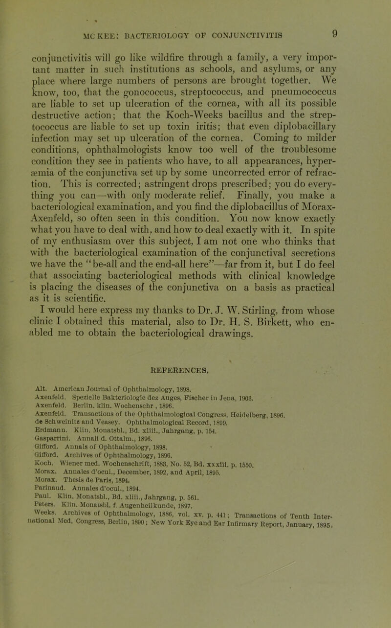 conjunctivitis will go like wildfire through a family, a very impor- tant matter in such institutions as schools, and asylums, or any place where large numbers of persons are brought together. We know, too, that the gonococcus, streptococcus, and pneumococcus are liable to set up ulceration of the cornea, with all its possible destructive action; that the Koch-Weeks bacillus and the strep- tococcus are liable to set up toxin iritis; that even diplobacillary infection may set up ulceration of the cornea. Coming to milder conditions, ophthalmologists know too well of the troublesome condition they see in patients who have, to all appearances, hyper- semia of the conjunctiva set up by some uncorrected error of refrac- tion. This is corrected; astringent drops prescribed; you do every- thing you can—with only moderate relief. Finally, you make a bacteriological examination, and you find the diplobacillus of Morax- Axenfeld, so often seen in this condition. You now know exactly what you have to deal with, and how to deal exactly with it. In spite of my enthusiasm over this subject, I am not one who thinks that with the bacteriological examination of the conjunctival secretions we have the “be-all and the end-all here”—far from it, but I do feel that associating bacteriological methods with clinical knowledge is placing the diseases of the conjunctiva on a basis as practical as it is scientific. I would here express my thanks to Dr. J. W. Stirling, from whose clinic I obtained this material, also to Dr. H. S. Birkett, who en- abled me to obtain the bacteriological drawings. REFERENCES. Alt. American Journal of Ophthalmology, 1898. Axenfeld. Spezielle Bakteriologie dez Auges, Fischer in Jena, 1903. Axenfeld. Berlin, klin. Wochenschr , 1896. Axenfeld. Transactions of the Ophthalmological Congress, Heidelberg, 1896. de Schweinitz and Veasey. Ophthalmological Record, 1899. Erdmann. Klin. Mouatsbl., Bd. xliii., Jahrgang, p. 151. Gasparrini. Annali d. Ottalm., 1896. Gifford. Annals of Ophthalmology, 1898. Gifford. Archives of Ophthalmology, 1896. Koch. Wiener med. Wochenschrift, 1883, No. 52, Bd. xxxiii. p. 1550. Morax. Anuales d’ocul., December, 1892, and April, 1895. Morax. Thesis de Paris, 1894. Parinaud. Annales d’ocul., 1894. Paul. Klin. Monatsbl., Bd. xliii., Jahrgang, p. 561. Peters. Klin. Monatsbl. f. Augenheilkunde, 1897. Weeks. Archives of Ophthalmology, 1886, vol. xv. p. 441; Transactions of Tenth Inters national Med. Congress, Berlin, 1800; New York Eyeand Ear Infirmary Report, January, 1895.