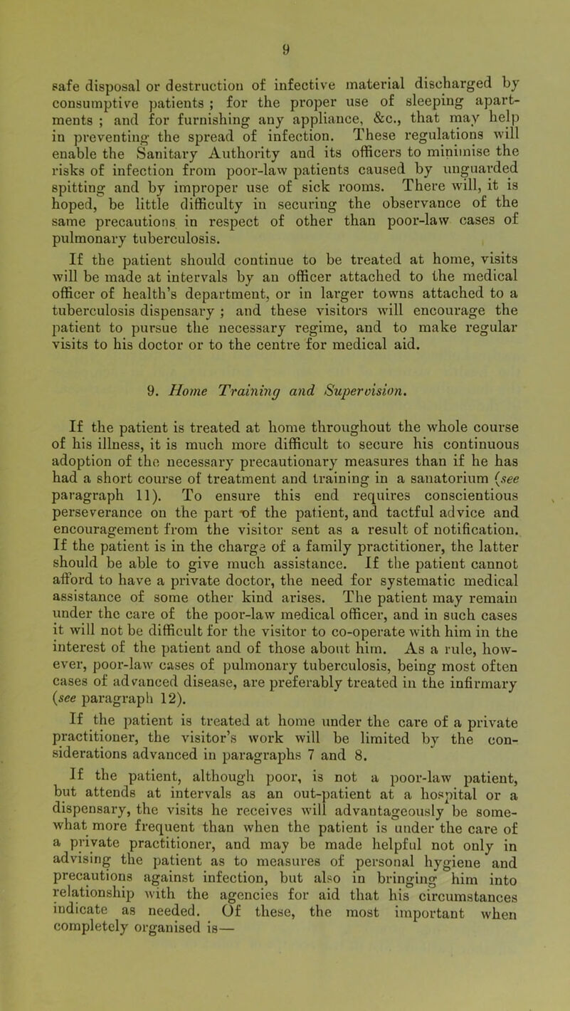 safe disposal or destruction of infective material discharged by consumptive patients ; for the proper use of sleeping apart- ments ; and for furnishing any appliance, &c., that may help in preventing the spread of infection. These regulations will enable the Sanitary Authority aud its officers to minimise the risks of infection from poor-law patients caused by unguarded spitting and by improper use of sick rooms. There will, it is hoped, be little difficulty in securing the observance of the same precautions in respect of other than poor-law cases of pulmonary tuberculosis. If the patient should continue to be treated at home, visits will be made at intervals by an officer attached to the medical officer of health’s department, or in larger towns attached to a tuberculosis dispensary ; and these visitors will encourage the patient to pursue the necessary regime, and to make regular visits to his doctor or to the centre for medical aid. 9. Home Training and Supervision. If the patient is treated at home throughout the whole course of his illness, it is much more difficult to secure his continuous adoption of the necessary precautionary measures than if he has had a short course of treatment and training in a sanatorium (see paragraph 11). To ensure this end requires conscientious perseverance on the part -of the patient, and tactful advice and encouragement from the visitor sent as a result of notification. If the patient is in the charge of a family practitioner, the latter should be able to give much assistance. If the patient cannot afford to have a private doctor, the need for systematic medical assistance of some other kind arises. The patient may remain under the care of the poor-law medical officer, and in such cases it will not be difficult for the visitor to co-operate with him in the interest of the patient and of those about him. As a rule, how- ever, poor-law cases of pulmonary tuberculosis, being most often cases of advanced disease, are preferably treated in the infirmary {see paragraph 12). If the patient is treated at home under the care of a private practitioner, the visitor’s work will be limited by the con- siderations advanced in paragraphs 7 and 8. if the patient, although poor, is not a poor-law patient, but attends at intervals as an out-patient at a hospital or a dispensary, the visits he receives will advantageously be some- what more frequent than when the patient is under the care of a private practitioner, and may be made helpful not only in advising the patient as to measures of personal hygiene and precautions against infection, but also in bringing him into relationship with the agencies for aid that his circumstances indicate as needed. Of these, the most important when completely organised is—