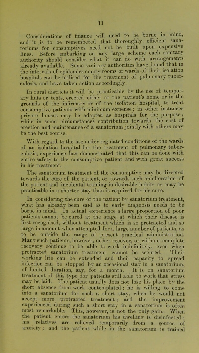 Considerations of finance will need to be borne in mind, and it is to be remembered that thoroughly efficient sana- toriums for consumptives need not be built upon expensive lines. Before embarking on any large scheme each sanitary authority should consider what it can do with arrangement* already available. Some sanitary authorities have found that in the intervals of epidemics empty rooms or Avards of their isolation hospitals can be utilised for the treatment of pulmonary tuber- culosis, and have taken action accordingly. In rural districts it will be practicable by the use of tempor- ary huts or tents, erected either at the patient’s home or in the grounds of the infirmary or of the isolation hospital, to treat consumptive patients with minimum expense; in other instances private houses may be adapted as hospitals for the purpose ; while in some circumstances contribution towxii’ds the cost of erection and maintenance of a sanatorium jointly with others may be the best course. With regard to the use under regulated conditions of the wards of an isolation hospital for the treatment of pulmonary tuber- culosis, experience has demonstrated that this can be done with entire safety to the consumptive patient and with great success in his treatment. The sanatorium treatment of the consumptive may be directed towards the cure of the patient, or towards such amelioration of the patient and incidental training in desirable habits as may be practicable in a shorter stay than is required for his cure. In considering the cure of the patient by sanatorium treatment, Avhat has already been said as to early diagnosis needs to be borne in mind. In actual experience a large proportion of poor patients cannot be cured at the stage at which their disease is first recognised, Avithout treatment which is so protracted and so large in amount Avhen al tempted for a large number of patients, as to be outside the range of present practical administration. Many such patients, hoAvever, either recover, or Avithout complete recovery continue to be able to work indefinitely, even Avhen protracted sanatorium treatment cannot be secured. Their Avorking life can be extended and their capacity to spread infection can be stopped by an occasional stay in a sanatorium, of limited duration, say, for a month. It is on sanatorium treatment of this type for patients still able to Avork that stress may be laid. The patient usually does not lose his place by the short absence from work contemplated ; he is willing* to come into a sanatorium for such a short stay, when he Avould not accept more protracted treatment; and the improvement experienced during such a short stay in a sanatorium is often most remarkable. This, however, is not the only gain. When the patient enters the sanatorium his dwelling is disinfected : his relatives are relieved temporarily from a source of anxiety; and the patient Avhile in the sanatorium is trained