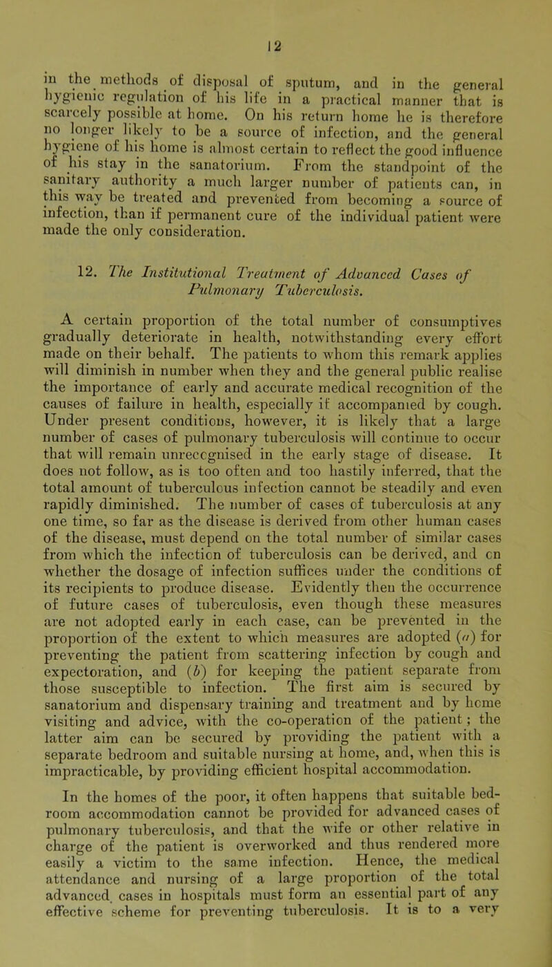 m the methods of disposal of sputum, and in the general hygienic regulation of his life in a practical manner that is scarcely possible at home. On his return home he is therefore no longer likely to be a source of infection, and the general hygiene of his home is almost certain to reflect the good influence of his stay in the sanatorium. From the standpoint of the sanitary authority a much larger number of patients can, in this way be treated and prevented from becoming a source of infection, than if permanent cure of the individual patient were made the only consideration. 12. I he Institutional Treatment of Advanced. Cases of Pulmonary Tuberculosis. A certain proportion of the total number of consumptives gradually deteriorate in health, notwithstanding every effort made on their behalf. The patients to whom this remark applies will diminish in number when they and the general public realise the importance of early and accurate medical recognition of the causes of failure in health, especially if accompanied by cough. Under present conditions, however, it is likely that a large number of cases of pulmonary tuberculosis will continue to occur that will remain unrecognised in the early stage of disease. It does not follow, as is too often and too hastily inferred, that the total amount of tubei'culous infection cannot be steadily and even rapidly diminished. The number of cases of tuberculosis at any one time, so far as the disease is derived from other human cases of the disease, must depend on the total number of similar cases from which the infection of tuberculosis can be derived, and cn whether the dosage of infection suffices under the conditions of its recipients to produce disease. Evidently then the occurrence of future cases of tuberculosis, even though these measures are not adopted early in each case, can be prevented in the proportion of the extent to which measures are adopted (a) for preventing the patient from scattering infection by cough and expectoration, and (b) for keeping the patient separate from those susceptible to infection. The first aim is secured by sanatorium and dispensary training and treatment and by heme visiting and advice, with the co-operation of the patient ; the latter aim can be secured by providing the patient with a separate bedroom and suitable nursing at home, and, when this is impracticable, by providing efficient hospital accommodation. In the homes of the poor, it often happens that suitable bed- room accommodation cannot be provided for advanced cases of pulmonary tuberculosis, and that the wife or other relative in charge of the patient is overworked and thus rendered more easily a victim to the same infection. Hence, the medical attendance and nursing of a large proportion of the total advanced cases in hospitals must form an essential part of any effective scheme for preventing tuberculosis. It is to a very