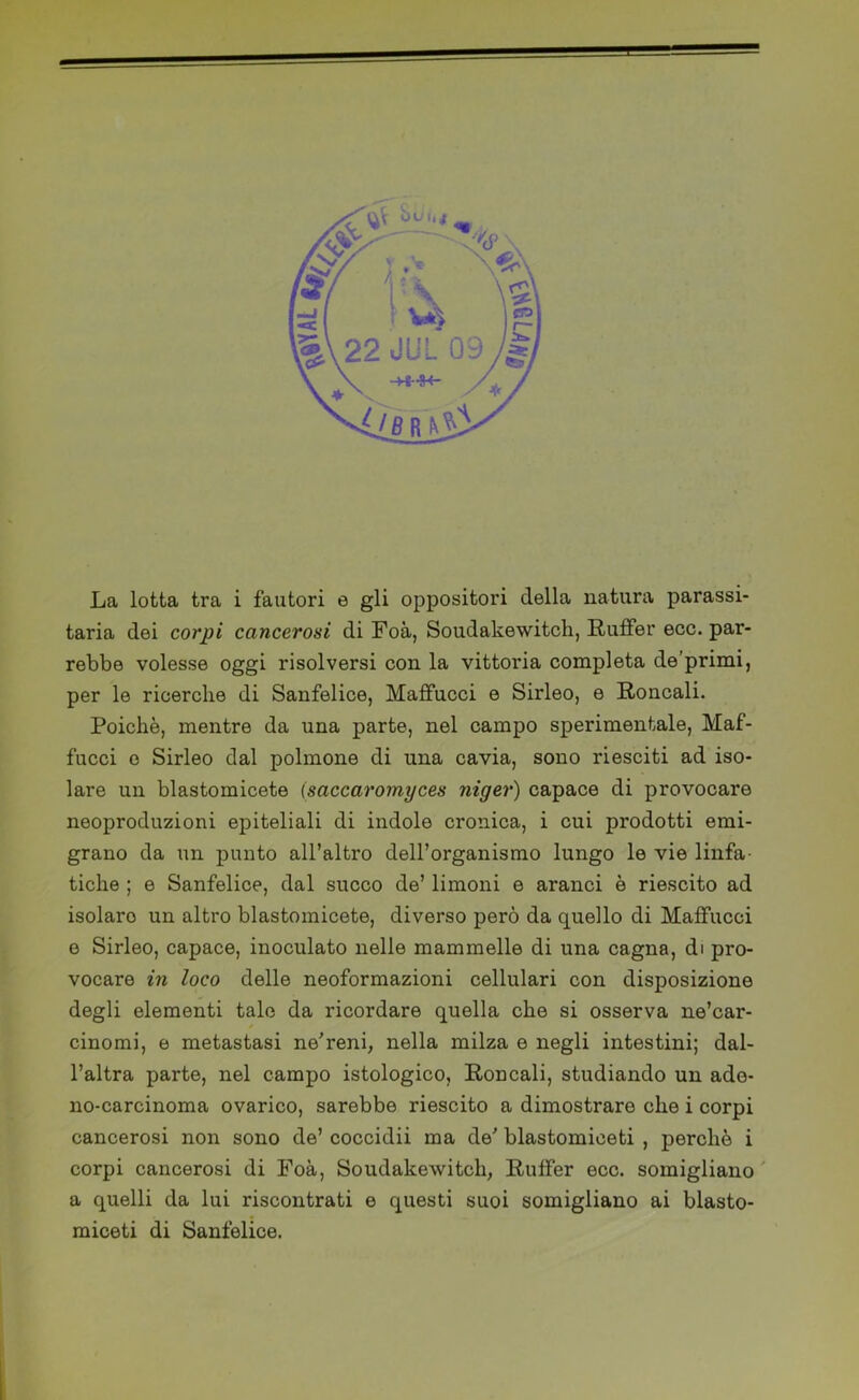 La lotta tra i fautori e gli oppositori della natura parassi- tarla dei corpi cancerosi di Foà, Soudakewitch, Ruffer eco. par- rebbe volesse oggi risolversi con la vittoria completa de’primi, per le ricerche di Sanfelice, Maffucci e Sirleo, e Roncali. Poiché, mentre da una parte, nel campo sperimentale, Maf- fucci e Sirleo dal polmone di una cavia, sono riesciti ad iso- lare un blastomicete (saccaromyces niger) capace di provocare neoproduzioni epiteliali di indole cronica, i cui prodotti emi- grano da un punto all’altro dell’organismo lungo le vie linfa- tiche ; e Sanfelice, dal succo de’ limoni e aranci è riescito ad isolaro un altro blastomicete, diverso però da quello di Maffucci e Sirleo, capace, inoculato nelle mammelle di una cagna, di pro- vocare in loco delle neoformazioni cellulari con disposizione degli elementi tale da ricordare quella che si osserva ne’car- cinomi, e metastasi ne'reni, nella milza e negli intestini; dal- l’altra parte, nel campo istologico. Roncali, studiando un ade- no-carcinoma ovarico, sarebbe riescito a dimostrare che i corpi cancerosi non sono de’ coccidii ma de' blastomiceti , perché i corpi cancerosi di Foà, Soudakewitch, Ruffer ecc. somigliano a quelli da lui riscontrati e questi suoi somigliano ai blasto- miceti di Sanfelice.