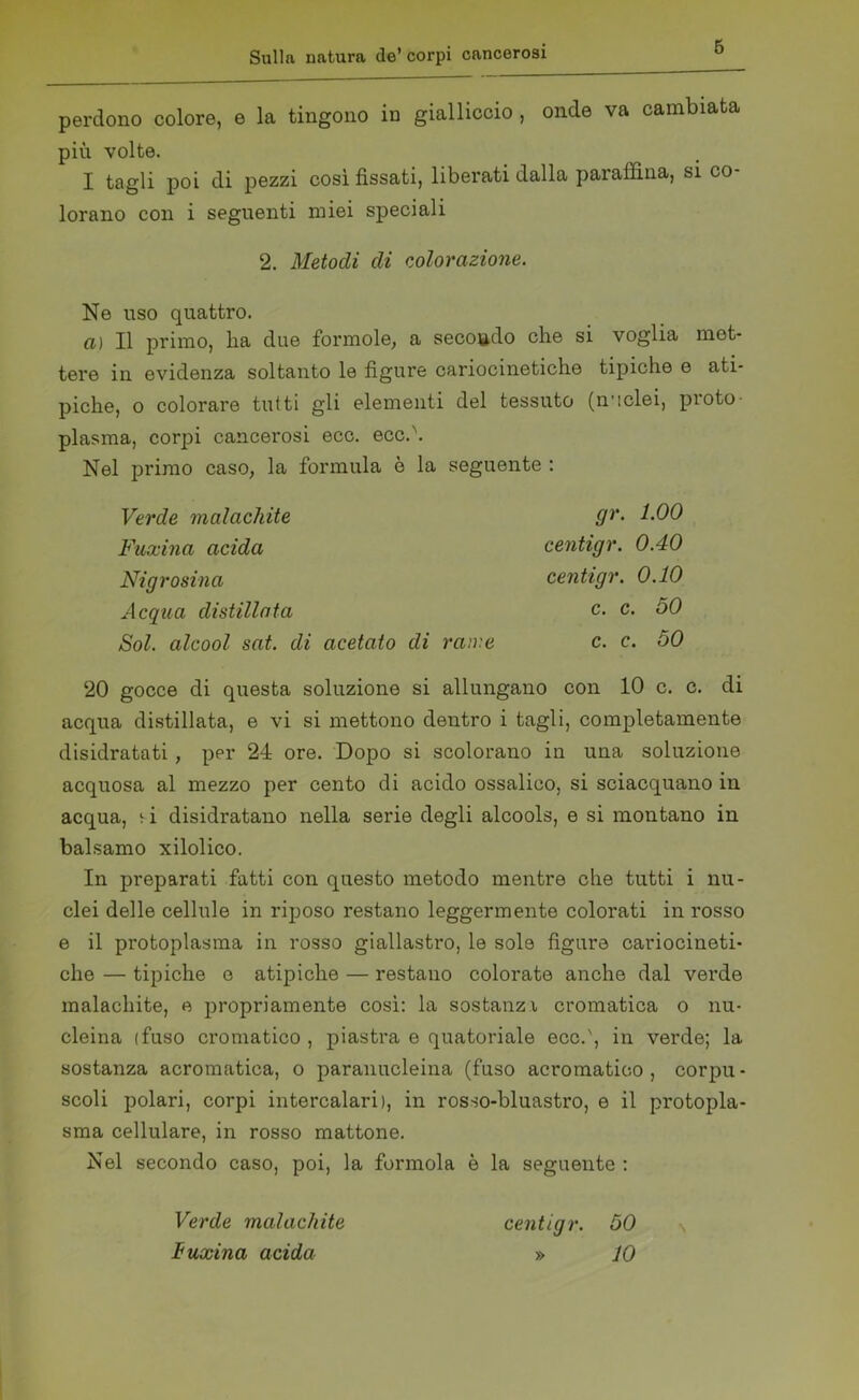 perdono colore, e la tingono in gialliccio , onde va cambiata più volte. I tagli poi di pezzi così fìssati, liberati dalla paraffina, si co- lorano con i seguenti miei speciali 2. Metodi di colorazione. Ne uso quattro. a) Il primo, lia due formolo, a secondo che si voglia met- tere in evidenza soltanto le figure cariocinetiche tipiche e ati- piche, o colorare tutti gli elementi del tessuto (n'iclei, proto- plasma, corpi cancerosi ecc. ecc.\ Nel primo caso, la formula è la seguente : Verde malachite Fuxina acida Nigrosina Acqua distillata Sol. alcool sat. di acetato di rame gr. 1.00 centigr. 0.40 centigr. 0.10 c. c. 50 c. c. 50 20 gocce di questa soluzione si allungano con 10 c. c. di acqua distillata, e vi si mettono dentro i tagli, completamente disidratati, per 24 ore. Dopo si scolorano in una soluzione acquosa al mezzo per cento di acido ossalico, si sciacquano in acqua, si disidratano nella serie degli alcools, e si montano in balsamo xilolico. In preparati fatti con questo metodo mentre che tutti i nu- clei delle cellule in riposo restano leggermente colorati in rosso e il protoplasma in rosso giallastro, le sole figure cariocineti- che — tipiche o atipiche — restano colorate anche dal verde malachite, e propriamente così: la sostanzi cromatica o nu- cleina (fuso cromatico , piastra e quatoriale ecc.', in verde; la sostanza acromatica, o paranucleina (fuso acromatico, corpu- scoli polari, corpi intercalari), in rosso-bluastro, e il protopla- sma cellulare, in rosso mattone. Nel secondo caso, poi, la forinola è la seguente : Verde malachite fuxina acida centigr. 50 » 10 \