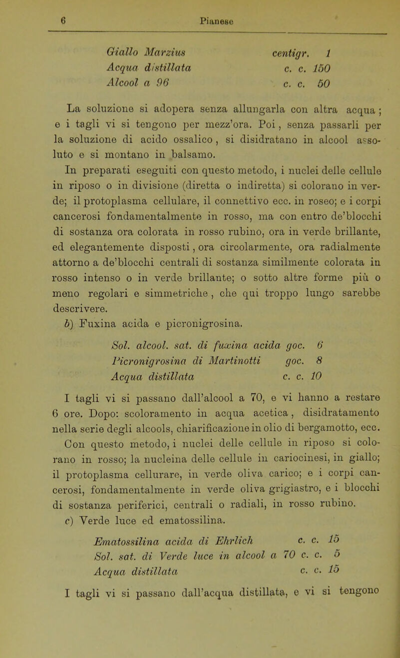 Giallo Marzius Acqua distillata Alcool a 96 centigr. 1 c. c. 150 c. c. 50 La soluzione si adopera senza allungarla con altra acqua ; e i tagli vi si tengono per mezz’ora. Poi, senza passarli per la soluzione di acido ossalico , si disidratano in alcool asso- luto e si montano in balsamo. In preparati eseguiti con questo metodo, i nuclei delle cellule in riposo o in divisione (diretta o indiretta) si colorano in ver- de; il protoplasma cellulare, il connettivo ecc. in roseo; e i corpi cancerosi fondamentalmente in rosso, ma con entro de’blocchi di sostanza ora colorata in rosso rubino, ora in verde brillante, ed elegantemente disposti, ora circolarmente, ora radialmente attorno a de’blocclii centrali di sostanza similmente colorata in rosso intenso o in verde brillante; o sotto altre forme più o meno regolari e simmetriche , che qui troppo lungo sarebbe descrivere. b) Fuxina acida e picronigrosina. Sol. alcool, sat. di fuxina acida goc. 6 Picronigrosina di Martinotti goc. 8 Acqua distillata c. c. 10 I tagli vi si passano dall’alcool a 70, e vi hanno a restare 6 ore. Dopo: scoloramento in acqua acetica, disidratamene nella serie degli alcools, chiarificazione in olio di bergamotto, ecc. Con questo metodo, i nuclei delle cellule in riposo si colo- rano in rosso; la nucleina delle cellule in cariocinesi, in giallo; il protoplasma cellurare, in verde oliva carico; e i corpi can- cerosi, fondamentalmente in verde oliva grigiastro, e i blocchi di sostanza periferici, centrali o radiali, in rosso rubino. c) Verde luce ed ematossilina. Ematossilina acida di Ehrlich c. c. 15 Sol. sat. di Verde luce in alcool a 70 c. c. 5 Acqua distillata c. c. 15 I tagli vi si passano dall’acqua distillata, e vi si tengono