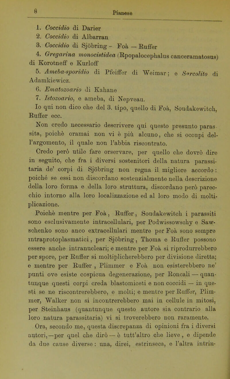 1. Coccidio eli Darier 2. Coccidio di Albarran 3. Coccidio di Sjòbring - Foà — Ruffer 4. G) egei) /nei monocistidea (Rpopalocephalus canceramatosus) di KorotnefF e Kurloff 5. Ameba-sporidio di Pfeiifer di Weimar; e Sarcolito di Adamkiewicz. 6. Ematozoario di Kahane 7. Istozoario, e ameba, di Nepveau. Io qui non dico che del 3. tipo, quello di Foà, Soudakewitch, Ruffer ecc. Non credo necessario descrivere qui questo presunto paras sita, poiché oramai non vi è più alcuno, che si occupi del- l’argomento, il quale non l’abbia riscontrato. Credo però utile fare orservare, per quello che dovrò dire in seguito, che fra i diversi sostenitori della natura parassi- tarla de’ corpi di Sjòbring non regna il migliore accordo : poiché se essi non discordano sostenzialmente nella descrizione della loro forma e della loro struttura, discordano però parec- chio intorno alla loro localizzazione ed al loro modo di molti- plicazione. Poiché mentre per Foà, Ruffer, Soudakewitch i parassiti sono esclusivamente intracellulari, per Podwissowschy e Saw- schenko sono anco extracellulari mentre per Foà sono sempre mtraprotoplasmatici, per Sjòbring, Thoma e Ruffer possono essere anche intranucleari; e mentre per Foà si riprodurrebbero per spore, per Ruffer si moltiplicherebbero per divisione diretta; e mentre per Ruffer , Plimmer e Foà non esisterebbero ne' punti ove esiste cospicua degenerazione, per Roncali — quan- tunque questi corpi creda blastomiceti e non coccidi — in que- sti se ne riscontrerebbero, e molti; e mentre per Ruffer, Plim- mer, Walker non si incontrerebbero mai in cellule in mitosi, per Steinhaus (quantunque questo autore sia contrario alla loro natura parassitarla) vi si troverebbero non raramente. Ora, secondo me, questa discrepanza di opinioni fra i diversi autori,—per quel che dirò — è tutt’altro che liove , e dipende da due cause diverse : una, direi, estrinseca, e l’altra intrin-