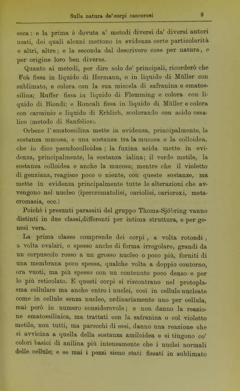 seca : e la prima è dovuta a’ metodi diversi da’ diversi autori usati, dei quali alcuni mettono in evidenza certe particolarità e altri, altre ; e la seconda dal descrivere cose per natura, e per origine loro ben diverse. Quanto ai metodi, per dire solo de’ principali, ricorderò che Foà fissa in liquido di Hermann, o in liquido di Miiller con sublimato, e colora con la sua miscela di safranina e ematos- silina; RufFer fissa in liquido di Flemming e colora con li- quido di Biondi; e Roncali fissa in liquido di Miiller e colora con carminio e liquido di Erhlich, scolorando con acido ossa- lico (metodo di Sanfelice). Orbene Y ematossilina mette in evidenza, principalmente, la sostanza mucosa, e una sostanza tra la mucosa e la colloidea, che io dico pseudocolloidea ; la fuxina acida mette in evi- denza, principalmente, la sostanza ialina; il verde metile, la sostanza colloidea e anche la mucosa; mentre che il violetto di genziana, reagisce poco o niente, con queste sostanze, ma mette in evidenza principalmente tutte le alterazioni che av- vengono nel nucleo (ipercromatolisi, cariolisi, cariorexi, meta- cromasia, ecc.) Poiché i presunti parassiti del gruppo Thoma-Sjobring vanno distinti in due classi,differenti per intima struttura, e per ge- nesi vera. La prima classe comprende dei corpi , a volta rotondi , a volta ovalari, e spesso anche di forma irregolare, grandi da un corpuscolo rosso a un grosso nucleo o poco più, forniti di una membrana poco spessa, qualche volta a doppio contorno, ora vuoti, ma più spesso con un contenuto poco denso e per lo più reticolato. E questi corpi si riscontrano nel protopla- sma cellulare ma anche entro i nuclei, così in cellule nucleate come in cellule senza nucleo, ordinariamente uno per cellula, mai però in numero considerevole ; e non danno la reazio- ne ematossilinica, ma trattati con la safranina o col violetto metile, non tutti, ma parecchi di essi, danno una reazione che si avvicina a quella della sostanza amiloidea e si tingono co’ colori basici di anilina più intensamente che i nuclei normali delle cellule; e se mai i pezzi sieno stati fissati in sublimato