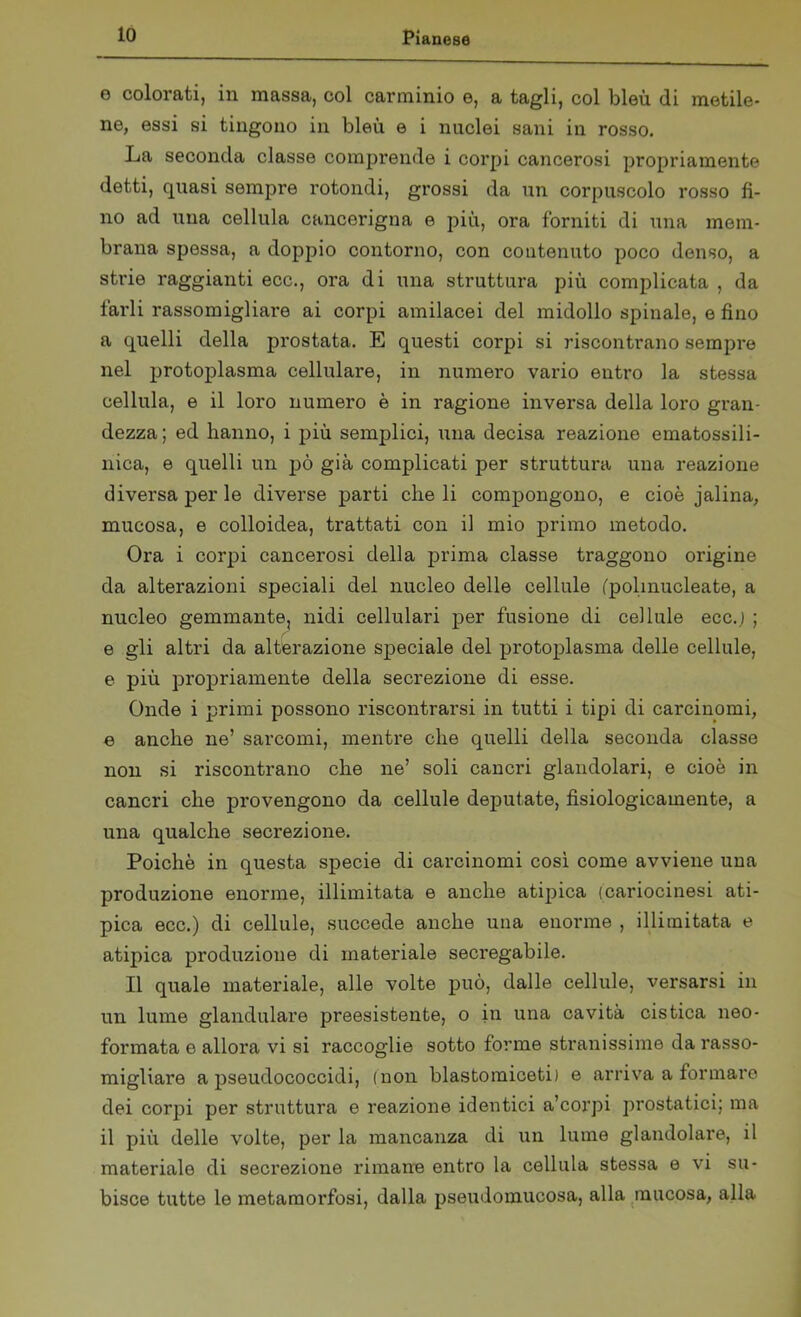 e colorati, in massa, col carminio e, a tagli, col bleu di metile- ne, essi si tingono in bleù e i nuclei sani in rosso. La seconda classe comprende i corpi cancerosi propriamente detti, quasi sempre rotondi, grossi da un corpuscolo rosso fi- no ad una cellula cancerigna e più, ora forniti di una mem- brana spessa, a doppio contorno, con contenuto poco denso, a strie raggianti ecc., ora di una struttura più complicata , da farli rassomigliare ai corpi amilacei del midollo spinale, e fino a quelli della prostata. E questi corpi si riscontrano sempre nel protoplasma cellulare, in numero vario entro la stessa cellula, e il loro numero è in ragione inversa della loro gran- dezza; ed hanno, i più semplici, una decisa reazione ematossili- nica, e quelli un pò già complicati per struttura una reazione diversa per le diverse parti cheli compongono, e cioè jalina, mucosa, e colloidea, trattati con il mio primo metodo. Ora i corpi cancerosi della prima classe traggono origine da alterazioni speciali del nucleo delle cellule (polinucleate, a nucleo gemmante, nidi cellulari per fusione di cellule ecc.j ; e gli altri da alterazione speciale del protoplasma delle cellule, e più propriamente della secrezione di esse. Onde i primi possono riscontrarsi in tutti i tipi di carcinomi, e anche ne’ sarcomi, mentre che quelli della seconda classe non si riscontrano che ne’ soli cancri glandolari, e cioè in cancri che provengono da cellule deputate, fisiologicamente, a una qualche secrezione. Poiché in questa specie di carcinomi così come avviene una produzione enorme, illimitata e anche atipica (cariocinesi ati- pica ecc.) di cellule, succede anche una enorme , illimitata e atipica produzione di materiale secregabile. Il quale materiale, alle volte può, dalle cellule, versarsi in un lume glandulare preesistente, o in una cavità cistica neo- formata e allora vi si raccoglie sotto forme stranissime da rasso- migliare a pseudococcidi, (non blastomiceti) e arriva a formare dei corpi per struttura e reazione identici a’corpi prostatici; ma il più delle volte, per la mancanza di un lume glandolare, il materiale di seci'ezione rimane entro la cellula stessa e vi su- bisce tutte le metamorfosi, dalla pseudomucosa, alla mucosa, alla