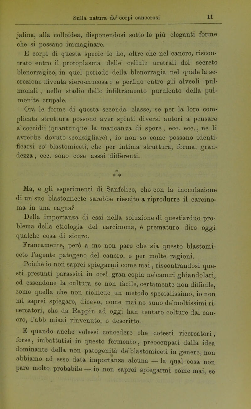 jalina, alla colloidea, disponendosi sotto le più eleganti forme che si possano immaginare. E corpi di questa specie io ho, oltre che nel cancro, riscon- trato entro il protoplasma delle cellula uretrali del secreto blenorragico, in quel periodo della blenorragia nel quale la se- crezione diventa siero-mucosa ; e perfino entro gli alveoli pul- monali , nello stadio dello infiltramento purulento della pol- monite crupale. Ora le forme di questa seconda classe, se per la loro com- plicata struttura possono aver spinti diversi autori a pensare a’coccidii (quantunque la mancanza di spore, ecc. ecc. , ne li avrebbe dovuto sconsigliare) , io non so come possano identi- ficarsi co’ blastomiceti, che per intima struttura, forma, gran- dezza , ecc. sono cose assai differenti. * * * Ma, e gli esperimenti di Sanfelice, che con la inoculazione di un suo blastomicete sarebbe riescito a riprodurre il carcino- ma in una cagna? Della importanza di essi nella soluzione di quest’arduo pro- blema della etiologia del carcinoma, è prematuro dire oggi qualche cosa di sicuro. Francamente, però a me non pare che sia questo blastomi- cete l’agente patogeno del cancro, e per molte ragioni. Poiché io non saprei spiegarmi come mai, riscontrandosi que- sti presunti parassiti in così gran copia ne’cancri ghiandolari, ed essendone la cultura se non facile, certamente non difficile, come quella che non richiede un metodo specialissimo, io non mi saprei spiegare, dicevo, come mai ne-suno de’moltissimi ri- cercatori, che da Pappili ad oggi han tentato colture dal can- cro, l’abb miaai rinvenuto, e descritto. E quando anche volessi concedere che cotesti ricercatori, forse, imbattutisi in questo fermento , preoccupati dalla idea dominante della non patogenità de’blastomiceti in genere, non abbiamo ad esso data importanza alcuna — la qual cosa non pare molto probabile — io non saprei spiegarmi come mai, se