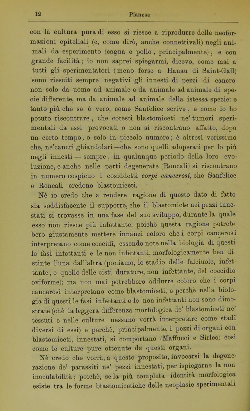 con la cultura pura di esso si riesce a riprodurre delle neofor- mazioni epiteliali (e, come dirò, anche connettivali) negli ani- mali da esperimento (cagna e pollo, principalmente), e con grande facilità ; io non saprei spiegarmi, dicevo, come mai a tutti gli sperimentatori (meno forse a Hanau di Saint-Gall) sono riesciti sempre negativi gli innesti di pezzi di cancro non solo da uomo ad animale e da animale ad animale di spe- cie differente, ma da animale ad animale della istessa specie: e tanto più che se è vero, come Sanfelice scrive , e come io ho potuto riscontrare , che cotesti blastomiceti ne’ tumori speri- mentali da essi provocati o non si riscontrano affatto, dopo un certo tempo, o solo in piccolo numero; è altresì verissimo che, ne’cancri ghiandolari—che sono quelli adoperati per lo più negli innesti — sempre , in qualunque periodo della loro evo- luzione, e anche nelle parti degenerate (Roncali) si riscontrano in numero cospicuo i cosiddetti corpi cancerosi, che Sanfelice e Roncali credono blastomiceti. Nè io credo che a rendere ragione di questo dato di fatto sia soddisfacente il supporre, che il blastomicte nei pezzi inne- stati si trovasse in una fase del suo sviluppo, durante la quale esso non riesce più infettante: poiché questa ragione potreb- bero giustamente mettere innanzi coloro che i corpi cancerosi interpretano come coccidì, essendo note nella biologia di questi le fasi iniettanti e le non infettanti, morfologicamente ben di- stinte l’una dall’altra (poniamo, lo stadio delle falciuole, infet- tante , e quello delle cisti durature, non infettante, del coccidio oviforme); ma non mai potrebbero addurre coloro che i corpi cancerosi interpretano come blastomiceti, e perchè nella biolo- gia di questi le fasi infettanti e le non infettanti non sono dimo- strate (chè la leggera differenza morfologica de' blastomiceti ne tessuti e nelle culture nessuno vorrà interpretare come stadi diversi di essi) e perchè, principalmente, i pezzi di organi con blastomiceti, innestati, si comportano (Mafifucci e Sirleo) cosi come le culture pure ottenute da questi organi. Nè credo che vorrà, a questo proposito, invocarsi la degene- razione de’ parassiti ne’ pezzi innestati, per ispiegarne la non inoculabilità ; poiché, se la più completa identità morfologica esiste tra le forme btastomicetiche delle neoplasie sperimentali