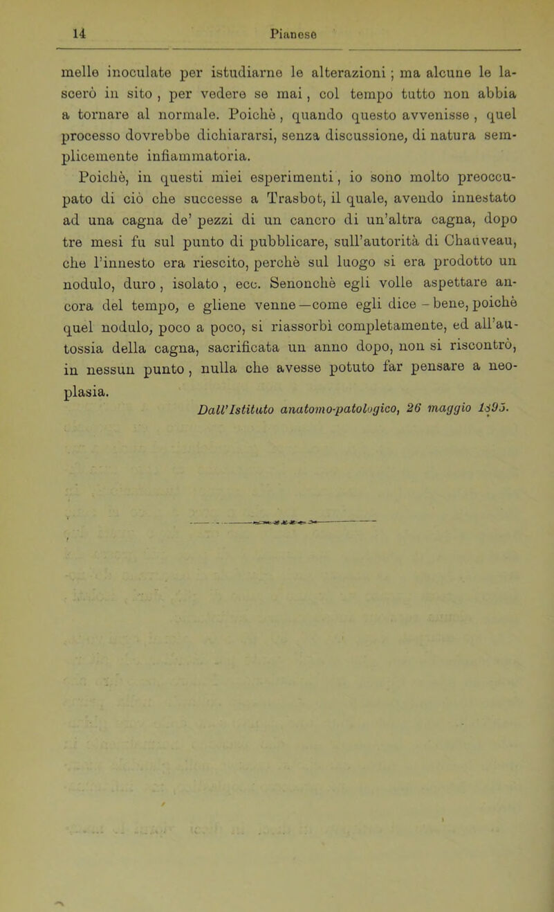 melle inoculate per istudiarne le alterazioni ; ma alcune le la- scerò in sito , per vedere se mai, col tempo tutto non abbia a tornare al normale. Poiché , quando questo avvenisse , quel processo dovrebbe dichiararsi, senza discussione, di natura sem- plicemente infiammatoria. Poiché, in questi miei esperimenti, io sono molto preoccu- pato di ciò che successe a Trasbot, il quale, avendo innestato ad una cagna de’ pezzi di un cancro di un’altra cagna, dopo tre mesi fu sul punto di pubblicare, sull’autorità di Chauveau, che l’innesto era riescito, perché sul luogo si era prodotto un nodulo, duro , isolato , ecc. Senonchè egli volle aspettare an- cora del tempo, e gliene venne —come egli dice - bene, poiché quel nodulo, poco a poco, si riassorbì completamente, ed all’au- tossia della cagna, sacrificata un anno dopo, non si riscontrò, in nessun punto , nulla che avesse potuto lar pensare a neo- plasia. Dall’Istituto anatomo-patologico, 26 maggio lj'JÓ.