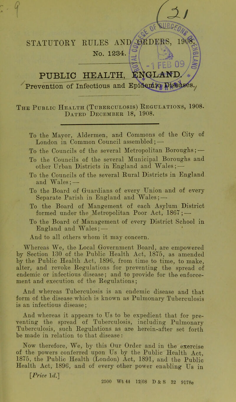 / PUBLIC HEALTH, Prevention of Infectious and The Public Health (Tuberculosis) Regulations, 1908. Dated December 18, 1908. To the Mayor, Aldermen, and Commons of the City of London in Common Council assembled; — To the Councils of the several Metropolitan Boroughs; — To the Councils of the several Municipal Boroughs and other Urban Districts in England and Wales; — To the Councils of the several Rural Districts in England and Wales; — To the Board of Guardians of every Union and of every Separate Parish in England and Wales; — To the Board of Mangement of each Asylum District formed under the Metropolitan Poor Act, 186T; — To the Board of Management of every District School in England and Wales; — And to all others whom it may concern. Whereas We, the Local Government Board, are empowered by Section 130 of the Public Health Act, 1875, as amended by the Public Health Act, 1896, from time to time, to make, alter, and revoke Regulations for preventing the spread of endemic or infectious disease; and to provide for the enforce- ment and execution of the Regulations; And whereas Tuberculosis is an endemic disease and that form of the disease which is known as Pulmonary Tuberculosis is an infectious disease; And whereas it appears to Us to be expedient that for pre- venting the spread of Tuberculosis, including Pulmonary Tuberculosis, such Regulations as are herein-after set forth be made in relation to that disease: Now therefore, We, by this Our Order and in the exercise of the powers conferred upon Us by the Public Health Act, 1875, the Public Health (London) Act, 1891, and the Public Health Act, 1896, and of every other power enabling Us in [Price Id.] 2500 Wt 44 12/08 D&S 32 9178e