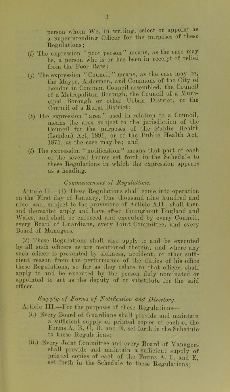 persou whom We, in writing, select or appoint as a Superintending Officer for the purposes of these Regulations; (i) The expression “ poor person ” means, as the case may he, a person wrho is or has been in receipt of relief from the Poor Rate; (j) The expression “Council ' means, as the case may be, the Mayor, Aldermen, and Commons of the Cityr of London in Common Council assembled, the Council of a Metropolitan Borough, the Council of a Muni- cipal Borough or other Urban District, or the Council of a Rural District; (jfc) The expression “ area ” used in relation to a Council, means the area subject to the jurisdiction of the Council for the purposes of the Public Health (London) Act, 1891, or of the Public Health Act, 18T5, as the case maybe; and (/) The expression “ notification ” means that part of each of the several Forms set forth in the Schedule to these Regulations in which the expression appears as a heading. Commencement of Regulations. Article II.—(1) These Regulations shall come into operation on the First day of January, One thousand nine hundred and nine, and, subject to the provisions of Article XII., shall then and thereafter apply and have effect throughout England and Wales, and shall be enforced and executed by every Council, every Board of Guardians, every Joint Committee, and every Board of Managers. (2) These Regulations shall also apply to and be executed by all such officers as are mentioned therein, and where any such officer is prevented by sickness, accident, or other suffi- cient reason from the performance of the duties of his office these Regulations, so far as they relate to that officer, shall apply to and be executed by the person duly nominated or appointed to act as the deputy of or substitute for the said officer. I'Supply of Forms of Notification and Directory. Article III.—For the purposes of these Regulations— (i.) Every Board of Guardians shall provide and maintain a sufficient supply of printed copies of each of the Forms A, B, C, I), and E, set forth in the Schedule to these Regulations; (ii.) Every Joint Committee and every Board of Managers shall provide and maintain a sufficient supply of printed copies of each of the Forms A, C, and E, set forth in the Schedule to these Regulations;