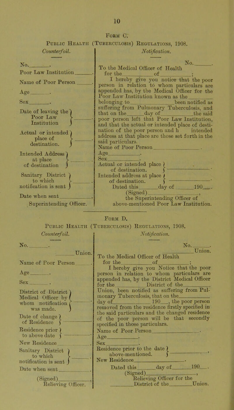 Form C. Public Health (Tuberculosis) Regulations, Counterfoil. Notification. 1908. No. . Poor Law Institution. Name of Poor Person Age . Date of leaving the Poor Law Institution Actual or intended place of destination. Intended Address at place of destination Sanitary District to which notification is sent Date when sent Superintending Officer. No. To the Medical Officer of Health for the of ; I hereby give you notice that the poor person in relation to whom particulars are appended has, by the Medical Officer for the Poor Law Institution known as the belonging to been notified as suffering from Pulmonarj' Tuberculosis, and that on the, day of the said poor person left that Poor Law Institution, and that the actual or intended place of desti- nation of the poor person and h intended address at that place are those set forth in the said particulars. Name of Poor Person . Age . Sex . Actual or intended place | of destination. j Intended address at place / of destination. f — Dated this day of (Signed). .190 . the Superintending Officer of above-mentioned Poor Law Institution. Form D. Public Health (Tuberculosis) Regulations, 1908. Counterfoil. Notification. No. Union. Name of Poor Person Age . Sex . District of District Medical Officer by whom notification was made. Date of change \ of Residence ) Residence prior \ to above date ) - New Residence __ Sanitary District to which notification is sent Date when sent (Signed) , Relieving Officer. No Union. To the Medical Officer of Health for the of ; I hereby give you Notice that the poor person in relation to whom particulars are appended has, by the District Medical Officer for the District of the Union, been notified as suffering from Pul- monary Tuberculosis, that on the day of 190 , the poor person removed from the residence firstly specified in the said particulars and the changed residence of the poor person will be that secondly specified in those particulars. Name of Poor Person • Age . Sex . Residence prior to the date above-mentioned. New Residence Dated this day of 190—. (Signed) Relieving Officer for the District of the __Union.