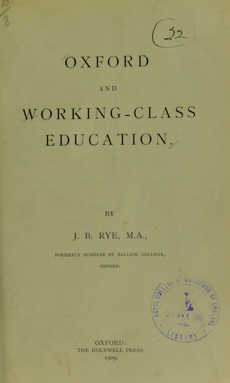 AND ORKING-CLASS E D U C A TIO Ny BY J. B. RYE, M.A., FORMERLY SCHOLAR OF BALLIOL COLLEGE, OXFORD. OXFORD: THE HOLYWELL PRESS, 1909. ■ - -r> ’ ; rr' i IC^ -> •