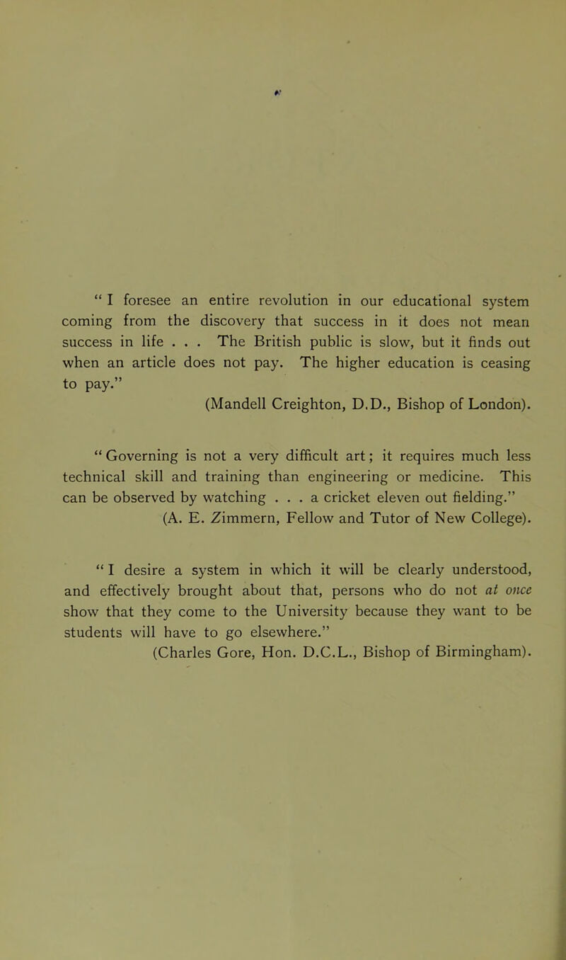 coming from the discovery that success in it does not mean success in life . . . The British public is slow, but it finds out when an article does not pay. The higher education is ceasing to pay.” (Mandell Creighton, D.D., Bishop of London). “ Governing is not a very difficult art; it requires much less technical skill and training than engineering or medicine. This can be observed by watching ... a cricket eleven out fielding.” (A. E. Zimmern, Fellow and Tutor of New College). “ I desire a system in which it will be clearly understood, and effectively brought about that, persons who do not at once show that they come to the University because they want to be students will have to go elsewhere.” (Charles Gore, Hon. D.C.L., Bishop of Birmingham).