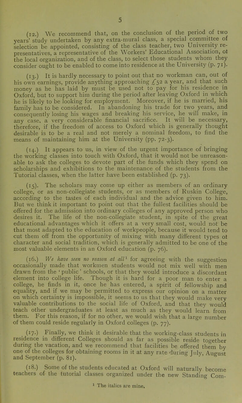 (i2.) We recommend that, on the conclusion of the period of two years’ study undertaken by any extra-mural class, a special committee of selection be appointed, consisting of the class teacher, two University re- presentatives, a representative of the Workers’ Educational Association, ot the local organization, and of the class, to select those students whom they consider ought to be enabled to come into residence at the University (p. 71). (13.) It is hardly necessary to point out that no workman can, out of his own earnings, provide anything approaching £11 a year, and that such money as he has laid by must be used not to pay for his residence^ in Oxford, but to support him during the period after leaving Oxford in which he is likely to be looking for employment. Moreover, if he is married, his family has to be considered. In abandoning his trade for two years, and consequently losing his wages and breaking his service, he will make, in any case, a very considerable financial sacrifice. It will be necessary, therefore, if the freedom of access to Oxford which is generally thought desirable is to be a real and not merely a nominal freedom, to find the means of maintaining him at the University (pp. 72-3). (14.) It appears to us, in view of the urgent importance of bringing the working classes into touch with Oxford, that it would not be unreason- able to ask the colleges to devote part of the funds which they spend on scholarships and exhibitions to the maintenance of the students from the Tutorial classes, when the latter have been established (p. 73). (15). The scholars may come up either as members of an ordinary college, or as non-collegiate students, or as members of Ruskin College, according to the tastes of each individual and the advice given to him. But we think it important to point out that the fullest facilities should be offered for the admission into ordinary colleges of any approved person who desires it. The life of the non-collegiate student, in spite of the great educational advantages which it offers at a very small cost, would not be that most adapted to the education of workpeople, because it would tend to cut them off from the opportunity of mixing with many different types ot character and social tradition, which is generally admitted to be one of the most valuable elements in an Oxford education (p. 76). (16.) Wt have seen no reason at all^ for agreeing with the suggestion occasionally made that workmen students would not mix well with men drawn from the ‘ public ’ schools, or that they would introduce a discordant element into college life. Though it is hard for a poor man to enter a college, he finds in it, once he has entered, a spirit of fellowship and equality, and if we may be permitted to express our opinion on a matter on which certainty is impossible, it seems to us that they would make very valuable contributions to the social life of Oxford, and that they would teach other undergraduates at least as much as they would learn from them. For this reason, if for no other, we would wish that a large number of them could reside regularly in Oxford colleges (p. 77). (17.) Finally, we think it desirable that the working-class students in residence in different Colleges should as far as possible reside to^-ether during the vacation, and we recommend that facilities be offered them by one of the colleges for obtaining rooms in it at any rate during Inly, August and September (p. 81). ’ ° (18.) Some of the students educated at Oxford will naturally become teachers of the tutorial classes organized under the new Standing Com- ^ The italics are mine.