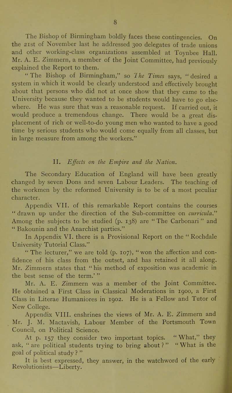 The Bishop of Birmingham boldly faces these contingencies. On the 2ist of November last he addressed 300 delegates of trade unions and other working-class organizations assembled at Toynbee Hall. Mr. A. E. Zimmern, a member of the Joint Committee, had previously explained the Report to them. “The Bishop of Birmingham,” so Ihe Times says, “desired a system in which it would be clearly understood and effectively brought about that persons who did not at once show that they came to the University because they wanted to be students would have to go else- where. He was sure that was a reasonable request. If carried out, it would produce a tremendous change. There would be a great dis- placement of rich or well-to-do young men who wanted to have a good time by serious students w'ho would come equally from all classes, but in large measure from among the workers.” II. Effects on the Empire and the Nation. The Secondary Education of England will have been greatly changed by seven Dons and seven Labour Leaders. The teaching of the workmen by the reformed University is to be of a most peculiar character. Appendix VII. of this remarkable Report contains the courses “ drawn up under the direction of the Sub-committee on currictda.” Among the subjects to be studied (p. 138) are “ The Carbonari ” and “ Bakounin and the Anarchist parties.” In Appendix VI. there is a Provisional Report on the “ Rochdale University Tutorial Class.” “ The lecturer,” we are told (p. 107), “won the affection and con- fidence of his class from the outset, and has retained it all along. Mr. Zimmern states that “his method of exposition was academic in the best sense of the term.’ ” Mr. A. E. Zimmern was a member of the Joint Committee. He obtained a First Class in Classical Moderations in 1900, a First Class in Literae Humaniores in 1902. He is a Fellow and Tutor of New College. Appendix VIII. enshrines the views of Mr. A. E. Zimmern and Mr. J. M. Mactavish, Labour Member of the Portsmouth Town Council, on Political Science. At p. 157 they consider two important topics. “ What,” they ask, “ are political students trying to bring about ? ” “ What is the goal of political study ? ” It is best expressed, they answer, in the watchword of the early Revolutionists—Liberty.