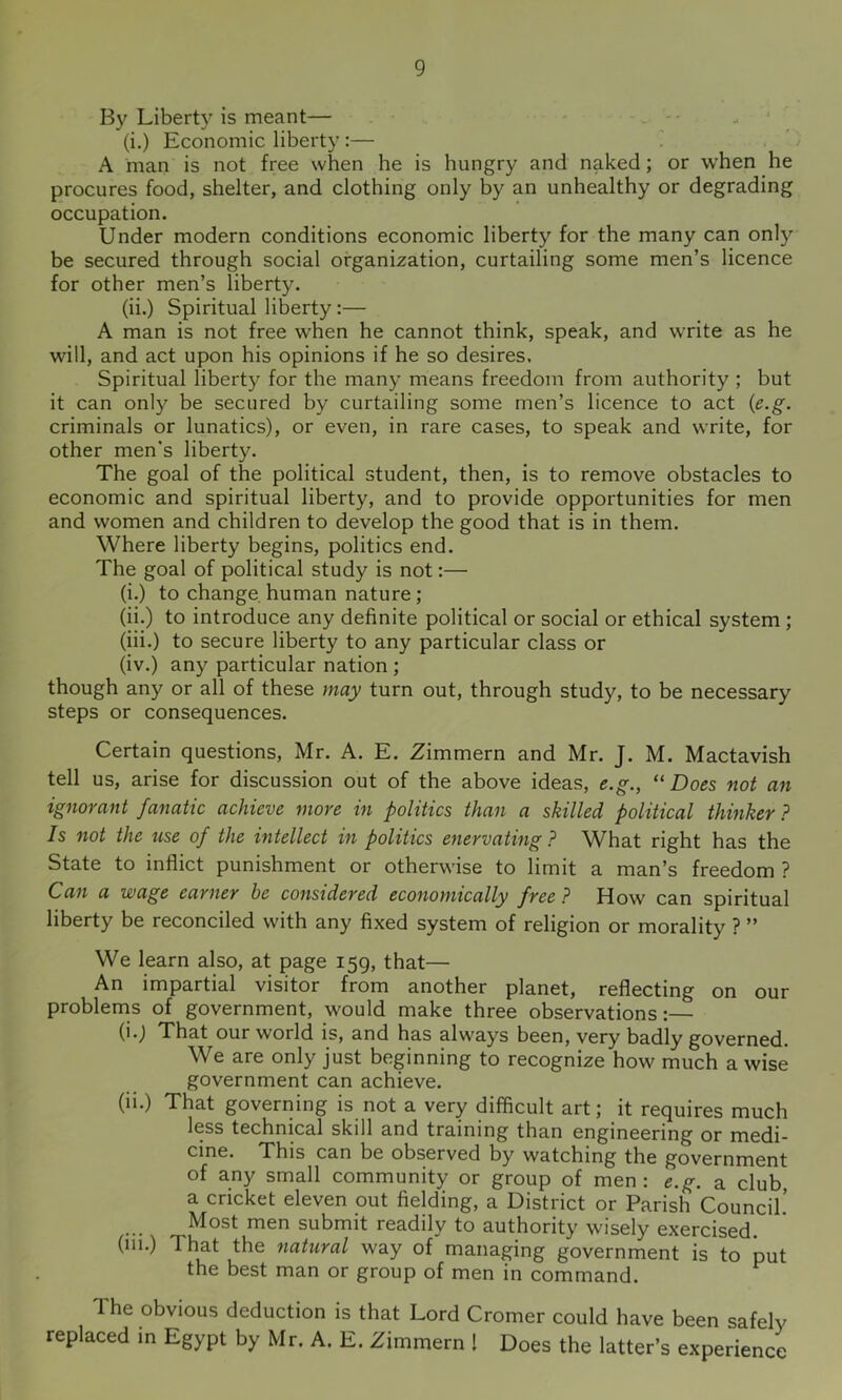 By Liberty is meant— . ■ (i.) Economic liberty:— A man is not free when he is hungry and naked; or when he procures food, shelter, and clothing only by an unhealthy or degrading occupation. Under modern conditions economic liberty for the many can only be secured through social organization, curtailing some men’s licence for other men’s liberty. (ii.) Spiritual liberty:— A man is not free when he cannot think, speak, and write as he will, and act upon his opinions if he so desires. Spiritual liberty for the many means freedom from authority ; but it can only be secured by curtailing some men’s licence to act {e.g. criminals or lunatics), or even, in rare cases, to speak and write, for other men's liberty. The goal of the political student, then, is to remove obstacles to economic and spiritual liberty, and to provide opportunities for men and women and children to develop the good that is in them. Where liberty begins, politics end. The goal of political study is not;— (i.) to change human nature ; (ii.) to introduce any definite political or social or ethical system ; (iii.) to secure liberty to any particular class or (iv.) any particular nation ; though any or all of these may turn out, through study, to be necessary steps or consequences. Certain questions, Mr. A. E. Zimmern and Mr. J. M. Mactavish tell us, arise for discussion out of the above ideas, e.g., “Does not an ignorant fanatic achieve more in politics than a skilled political thinker ? Is not the use of the intellect in politics enervating ? What right has the State to inflict punishment or otherwise to limit a man’s freedom ? Can a wage earner be considered economically free? How can spiritual liberty be reconciled with any fixed system of religion or morality ? ” We learn also, at page 159, that— An impartial visitor from another planet, reflecting on our problems of government, would make three observations:— (*'j That our world is, and has always been, very badly governed. We are only just beginning to recognize how much a wise government can achieve. (ii.) That governing is not a very difficult art; it requires much less technical skill and training than engineering or medi- cine. This can be observed by watching the government of any small community or group of men : e.g. a club a cricket eleven out fielding, a District or Parish Council! Most men submit readily to authority wisely exercised, (ill.) That the natural way of managing government is to put the best man or group of men in command. The obvious deduction is that Lord Cromer could have been safely replaced in Egypt by Mr. A. E. Zimmern ! Does the latter’s experience