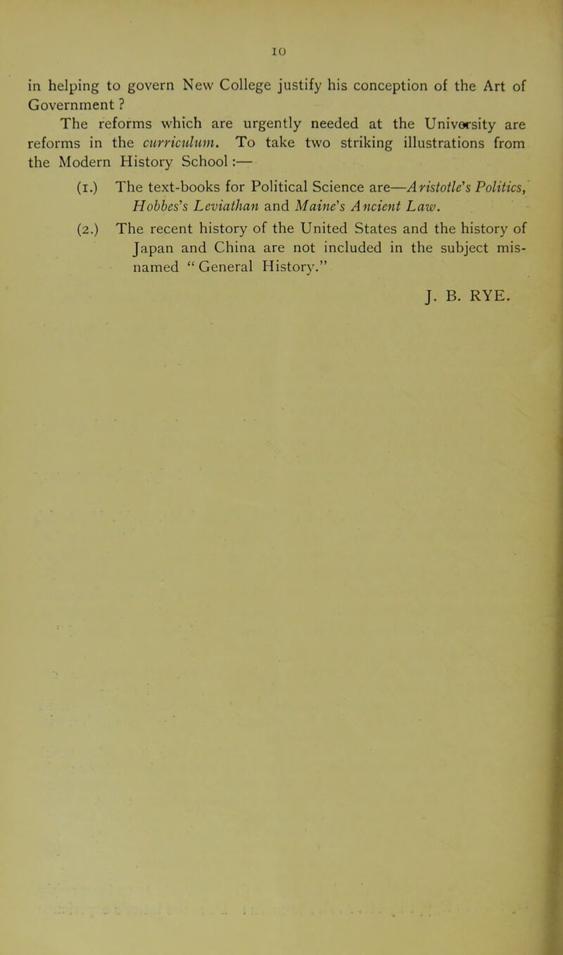 in helping to govern New College justify his conception of the Art of Government ? The reforms which are urgently needed at the University are reforms in the curriculum. To take two striking illustrations from the Modern History School:— (i.) The text-books for Political Science are—Aristotle's Politics, Hobbes's Leviathaji and Maine's Ancient Law. (2.) The recent history of the United States and the history of Japan and China are not included in the subject mis- named “General History.” J. B. RYE.