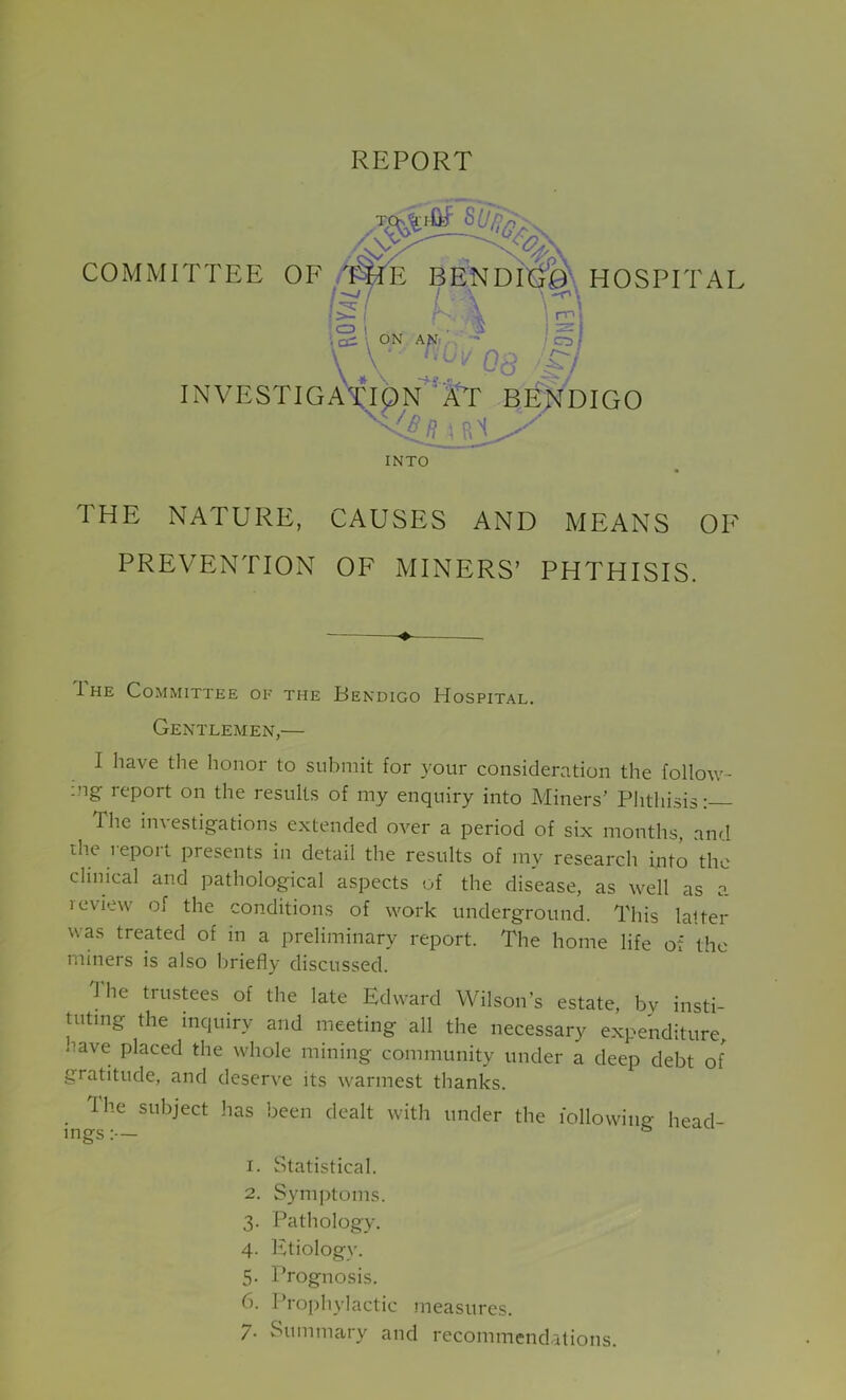 REPORT COMMITTEE OF BENDITO\ HOSPITAL • L C3 t . \a ; cc: \ ON AN' \ 'if I nnj isi ' INVESTlGAVlpN^’/i-'r BENDIGO V / Rjt. INTO THE NATURE, CAUSES AND MEANS OF PREVENTION OF MINERS’ PHTHISIS. 1 HE Committee oe the Eendigo Hospital. Gentlemen,— I have the honor to submit for your consideration the follow- ing report on the results of my enquiry into Miners’ Plithisis: The investigations e.xtended over a period of six months, and rhe report presents in detail the results of my research into the clinical and pathological aspects of the disease, as well as a leview of the conditions of work underground. This lalter was treated of in a preliminary report. The home life of the miners is also liriefly discussed. The trustees of the late Edward Wilson’s estate, by insti- tuting the inquiry and meeting all the necessary expenditure, nave placed the whole mining community under a deep debt of gratitude, and deserve its warmest thanks. Ihe subject has been dealt with under the followino- head- ings :— 1. Statistical. 2. Symptoms. 3. Pathology. 4. Etiology. 5. Prognosis. 6. Prophylactic measures. 7. Summary and recommend.-itions.