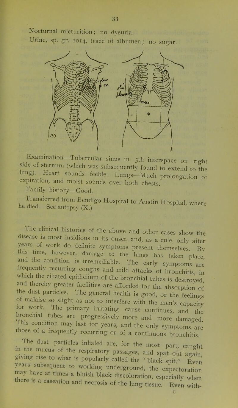 Nocturnal micttirition; no dysuria. Urine, sp. gr. 1014, trace of albumen; no sugar. Examination—Tubercular sinus in 5th interspace on right side o. sternum (which was subsequently found to extend to the ung). Heart sounds feeble. Lungs—Much prolongation of expiration, and moist sounds over both chests. Family history—Good. Transferred from Bendigo Hospital to Austin Hospital, where he died. See autops}^ (X.) e clinical histories of the above and other cases show the disease is most insidious in its onset, and, as a rule, only after years of work do definite symptoms present themselves By this time, Imwever, damage to the lungs has taken place and the condition, is irremediable. The early symptoms are frequently recurring coughs and mild attacks of bronchitis in which the ciliated epithelium of the bronchial tubes is destroyed ?md thereby greater facilities are afforded for the absorption of the dust particles. The general health is good, or the feelings of malaise so slight as not to interfere with the men’s capacity tor work. The primary irritating cause continues, and the bronchial tubes are progressively more and more dama^red. this condition may last for years, and the only symptoms\re those of a frequently recurring or of a continuous bronchitis _ The dust particles inhaled are, for the most part, caught in the mucus of the respiratory passages, and spat out again giving rise to what is popularly called the “ black spit.” Even years subsequent to working underground, the expectoration ay have at times a bluish black discoloration, especially when ere is a caseation and necrosis of the lung tissue. Even with- c