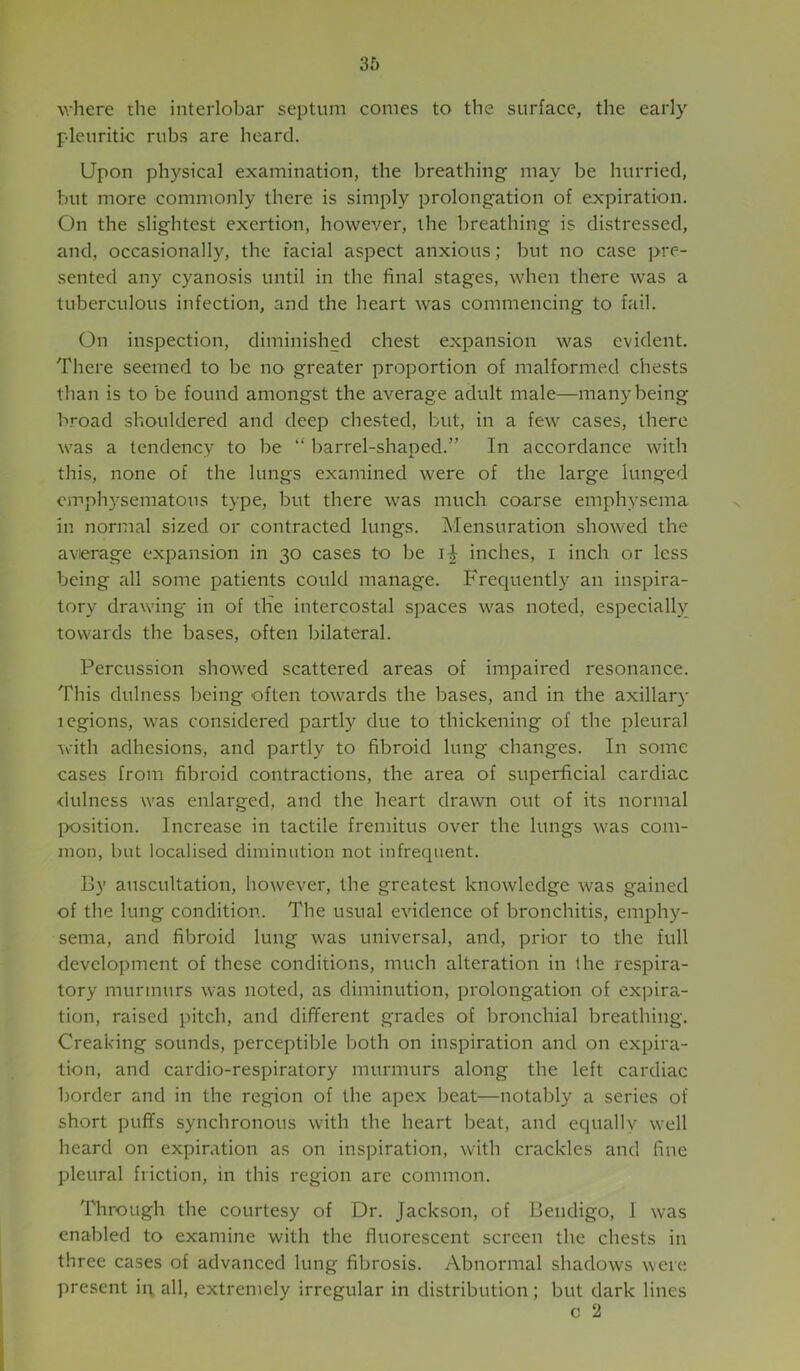 where the interlobar septum comes to the surface, the early pleuritic rubs are heard. Upon physical examination, the breathing may be hurried, but more commonly there is simply prolongation of expiration. On the slightest exertion, however, the breathing is distressed, and, occasionally, the facial aspect anxious; but no case pre- sented any cyanosis until in the final stages, when there was a tuberculous infection, and the heart was commencing to fail. On inspection, diminished chest expansion was evident. There seemed to be no greater proportion of malformed chests than is to be found amongst the average adult male—many being broad shouldered and deep chested, but, in a few cases, there was a tendency to be ‘‘ barrel-shaped.” In accordance with this, none of the lungs examined were of the large lunged emphysematous type, but there was much coarse emphysema in normal sized or contracted lungs. Mensuration showed the avierage expansion in 30 cases to be inches, i inch or less being all some patients could manage. PTequently an inspira- tory drawing in of the intercostal spaces was noted, especially towards the bases, often bilateral. Percussion showed scattered areas of impaired resonance. This dulness being often towards the bases, and in the axillary legions, was considered partly due to thickening of the pleural with adhesions, and partly to fibroid lung changes. In some cases from fibroid contractions, the area of superficial cardiac dulness was enlarged, and the heart drawn out of its normal position. Increase in tactile fremitus over the lungs was com- mon, but localised diminution not infrequent. By auscultation, however, the greatest knowledge was gained of the lung condition. The usual evidence of bronchitis, emphy- sema, and fibroid lung was universal, and, prior to the full development of these conditions, much alteration in the respira- tory murmurs was noted, as diminution, prolongation of expira- tion, raised pitch, and different grades of bronchial breathing. Creaking sounds, perceptible both on inspiration and on expira- tion, and cardio-respiratory murmurs along the left cardiac border and in the region of the apex beat—notably a series of short puffs synchronous with the heart beat, and equally well heard on expiration as on inspiration, with crackles and fine pleural friction, in this region are common. Through the courtesy of Dr. Jackson, of Bendigo, 1 was enabled to examine with the fluorescent screen the chests in three cases of advanced lung fibrosis. Abnormal shadows were present ii\ all, extremely irregular in distribution; but dark lines c 2