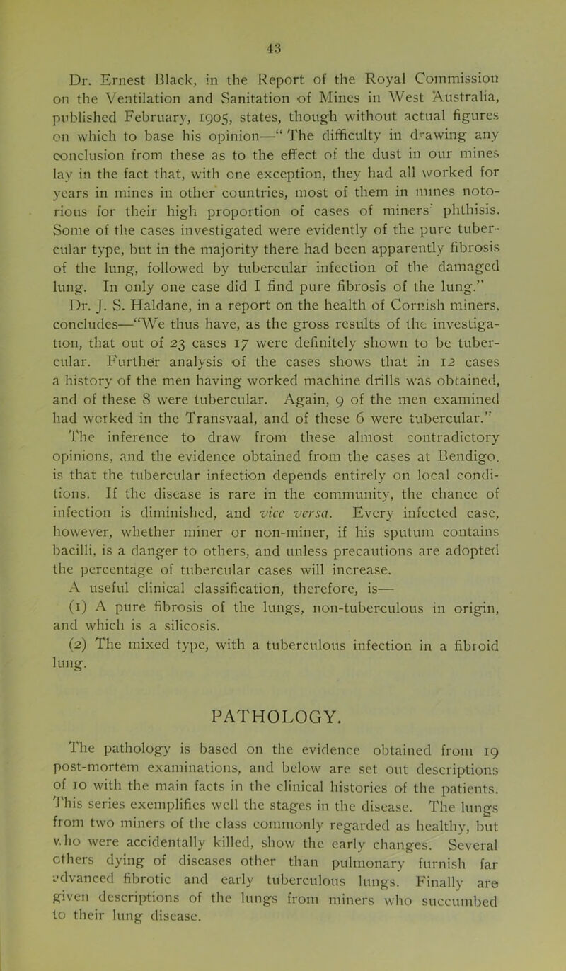Dr. Ernest Black, in the Report of the Royal Commission on the Ventilation and Sanitation of Mines in West Australia, published February, 1905, states, though without actual figures on which to base his opinion—“ The difficulty in drawing any conclusion from these as to the effect of the dust in our mines lay in the fact that, with one exception, they had all worked for years in mines in other countries, most of them in mines noto- rious for their high proportion of cases of miners phthisis. Some of the cases investigated were evidently of the pure tuber- cular type, but in the majority there had been apparently fibrosis of the lung, followed by tubercular infection of the damaged lung. In only one case did I find pure fibrosis of the lung.” Dr. J. S. Haldane, in a report on the health of Cornish miners, concludes—“We thus have, as the gross results of the investiga- tion, that out of 23 cases 17 were definitely shown to be tuber- cular. Furtheir analysis of the cases shows that in 12 cases a history of the men having worked machine drills was obtained, and of these 8 were tubercular. Again, 9 of the men examined had worked in the Transvaal, and of these 6 were tubercular.’’ The inference to draw from these almost contradictory opinions, and the evidence obtained from the cases at Bendigo, is that the tubercular infection depends entirely on local condi- tions. If the disease is rare in the community, the chance of infection is diminished, and vice versa. Every infected case, however, whether miner or non-miner, if his sputum contains bacilli, is a danger to others, and unless precautions are adopted the percentage of tubercular cases will increase. A useful clinical classification, therefore, is— (1) A pure fibrosis of the lungs, non-tuberculous in origin, and which is a silicosis. (2) The mixed type, with a tuberculous infection in a fibroid lung. PATHOLOGY. The pathology is based on the evidence obtained fi-om 19 post-mortem examinations, and below are set out descriptions of 10 with the main facts in the clinical histories of the patients. This series exemplifies well the stages in the disease. The lungs from two miners of the class commonly regarded as healthy, but v.ho were accidentally killed, show the early changes. Several ethers dying of diseases other than pulmonary furnish far advanced fibrotic and early tuberculous lungs. Finally are given descriptions of the lungs from miners who succumbed to their lung disease.