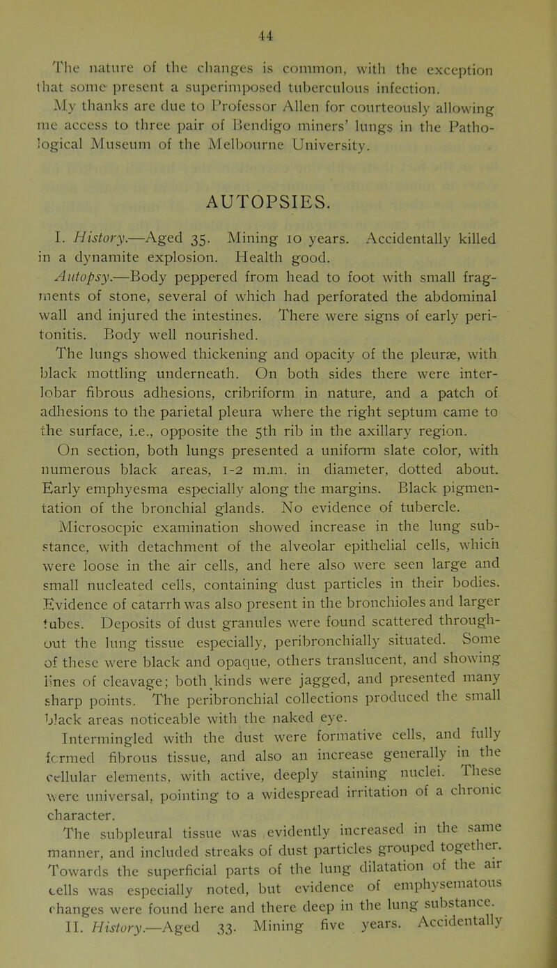 The nature of the changes is common, with the exception that some ])resent a siiperim]>osed tuljerculons infection. ^Jy thanks arc due to Professor Allen for courteously allowing me access to three pair of Bendigo miners’ lungs in the Patho- logical Museum of the Melbourne University. AUTOPSIES. I. History.—Aged 35. Mining 10 years. Accidentally killed in a dynamite explosion. Health good. Autopsy.—Body peppered from head to foot with small frag- ments of stone, several of which had perforated the abdominal wall and injured the intestines. There were signs of early peri- tonitis. Body well nourished. The lungs showed thickening and opacity of the pleurae, with black mottling underneath. On both sides there were inter- lobar fibrous adhesions, cribriform in nature, and a patch of adhesions to the parietal pleura where the right septum came to the surface, i.e., opposite the 5th rib in the axillary region. On section, both lungs presented a uniform slate color, with numerous black areas, 1-2 m.m. in diameter, dotted about. Early emphyesma especially along the margins. Black pigmen- tation of the bronchial glands. No evidence of tubercle. Microsocpic examination showed increase in the lung sub- .stance, with detachment of the alveolar epithelial cells, which were loose in the air cells, and here also wei*e seen large and small nucleated cells, containing dust particles in their bodies. Evidence of catarrh was also present in the bronchioles and larger tubes. Deposits of dust granules were found scattered through- out the lung tissue especially, peribronchially situated. Some of these were black and opaque, others translucent, and showing lines of cleavage; both kinds were jagged, and presented many sharp points. The peribronchial collections produced the small black areas noticeable with the naked eye. Intermingled with the dust were formative cells, and fully formed fibrous tissue, and also an increase generally in the cellular elements, with active, deeply staining nuclei. These were universal, pointing to a widespread irritation of a chronic character. The subpleural tissue was evidently increased in the same manner, and included streaks of dust particles grouped together. Towards the superficial parts of the lung dilatation of the air cells was especially noted, but evidence of emphysematous changes were found here and there deep in the lung substance. II. History.—Aged 33. Mining five years. Accidentally