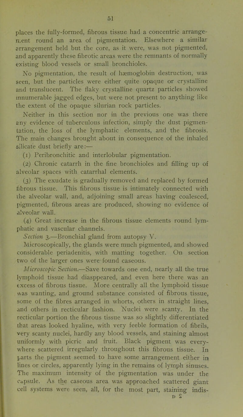 places the fully-formed, fibrous tissue had a concentric arrange- n.ent round an area of pigmentation. Elsewhere a similar arrangement held but the core, as it were, was not pigmented, and apparently these fibrotic areas were the remnants of normally existing blood vessels or small bronchioles. No pigmentation, the result of hsemoglobin destruction, was seen, but the particles were either quite opaque or crystalline and translucent. The flaky crystalline quartz particles showed innumerable jagged edges, but were not present to anything like the extent of the opaque silurian rock particles. Neither in this section nor in the previous one was there any evidence of tuberculous infection, simply the dust pigmen- tation, the loss of the lymphatic elements, and the fibrosis. The main changes brought about in consequence of the inhaled silicate dust briefly are:— (1) Peribronchitic and interlobular pigmentation. (2) Chronic catarrh in the fine bronchioles and filling up of alveolar spaces with catarrhal elements. (3) The exudate is gradually removed and replaced by formed fibrous tissue. This fibrous tissue is intimately connected with vhe alveolar wall, and, adjoining small areas having coalesced, pigmented, fibrous areas are produced, showing no evidence of alveolar wall. (4) Great increase in the fibrous tissue elements round lym- phatic and vascular channels. Section 3.—Bronchial gland from autopsy V. Microscopically, the glands were much pigmented, and showed considerable periadenitis, with matting together. On section two of the larger ones were-found caseous. Microscopic Section.—Save towards one end, nearly all the true lymphoid tissue had diasppeared, and even here there was an excess of fibrous tissue. More centrally all the lymphoid tissue was wanting, and ground substance consisted of fibrous tissue, some of the fibres arranged in whorts, others in straight lines, and others in recticular fashion. Nuclei were scanty. In the recticular portion the fibrous tissue was so slightly differentiated ihat areas looked hyaline, with very feeble formation of fibrils, very scanty nuclei, hardly any blood vessels, and staining almost uniformly with picric and fruit. Black pigment was every- where scattered irregularly throughout this fibrous tissue. In parts the pigment seemed to have some arrangement either in lines or circles, apparently lying in the remains of lymph sinuses. The maximum intensity of the pigmentation was under the Capsule. As the caseous area was approached scattered giant cell systems were seen, all, for the most part, staining indis- D 2