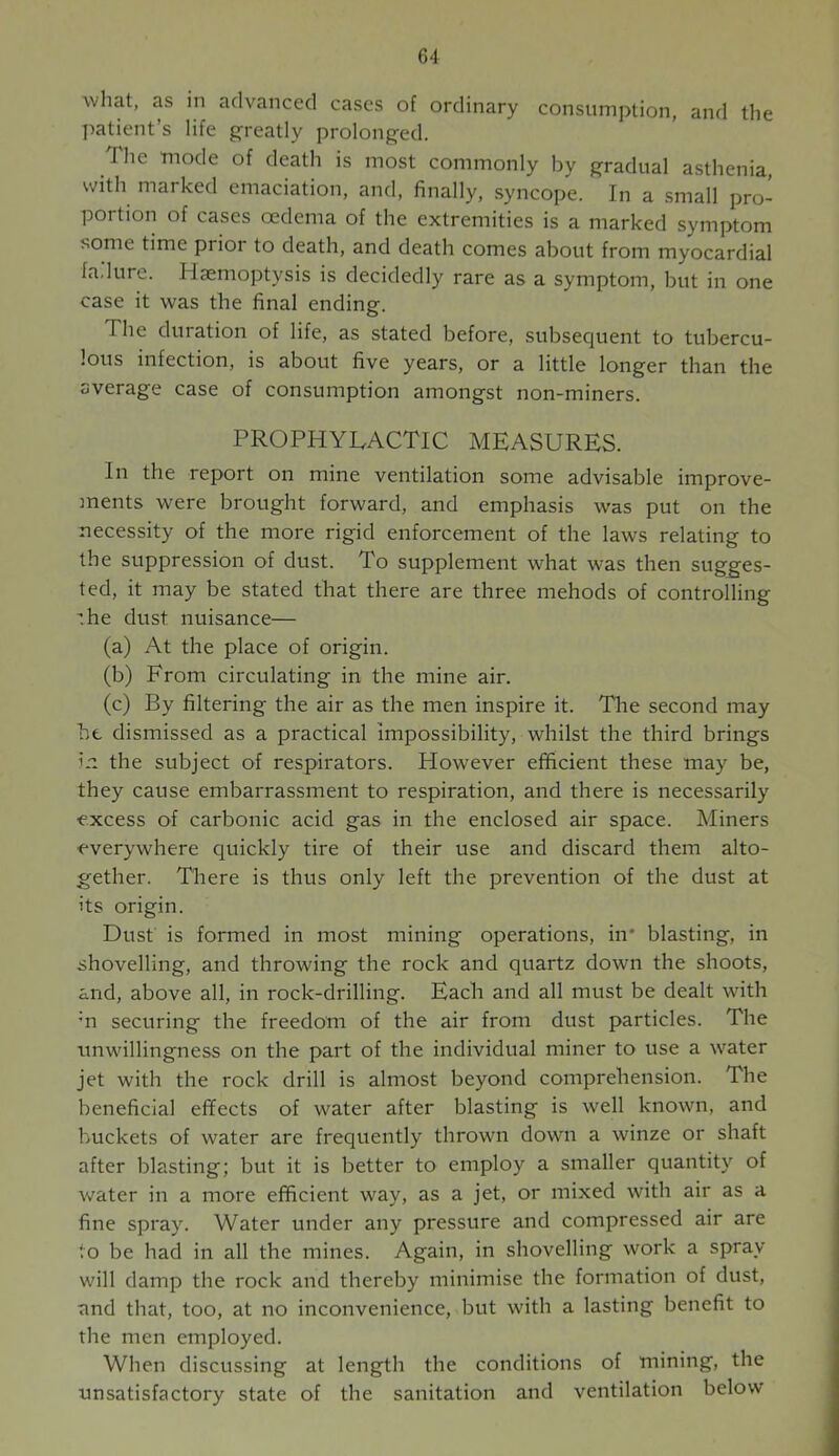 what, as in advanced cases of ordinary consumption, and the patient’s life greatly prolonged. The mode of death is most commonly by gradual asthenia, with marked emaciation, and, finally, syncope. In a small pro- portion of cases oedema of the extremities is a marked symptom some time prior to death, and death comes about from myocardial fadure. Haemoptysis is decidedly rare as a symptom, but in one case it was the final ending. The duration of life, as stated before, subsecjuent to tubercu- lous infection, is about five years, or a little longer than the average case of consumption amongst non-miners. PROPHYLACTIC MEASURES. In the report on mine ventilation some advisable improve- ments were brought forward, and emphasis was put on the necessity of the more rigid enforcement of the laws relating to the suppression of dust. To supplement what was then sugges- ted, it may be stated that there are three mehods of controlling .he dust nuisance— (a) At the place of origin. (b) From circulating in the mine air. (c) By filtering the air as the men inspire it. Tlie second may he dismissed as a practical impossibility, whilst the third brings in the subject of respirators. However efficient these may be, they cause embarrassment to respiration, and there is necessarily •excess of carbonic acid gas in the enclosed air space. Miners everywhere quickly tire of their use and discard them alto- gether. Tliere is thus only left the prevention of the dust at its origin. Dust is formed in most mining operations, in* blasting, in shovelling, and throwing the rock and quartz down the shoots, and, above all, in rock-drilling. Each and all must be dealt with m securing the freedom of the air from dust particles. The unwillingness on the part of the individual miner to use a water jet with the rock drill is almost beyond comprehension. The beneficial effects of water after blasting is well known, and buckets of water are frequently thrown down a winze or shaft after blasting; but it is better to employ a smaller quantity of water in a more efficient way, as a jet, or mixed with air as a fine spray. Water under any pressure and compressed air are to be had in all the mines. Again, in shovelling work a spray will damp the rock and thereby minimise the formation of dust, and that, too, at no inconvenience, but with a lasting benefit to the men employed. When discussing at length the conditions of mining, the unsatisfactory state of the sanitation and ventilation below