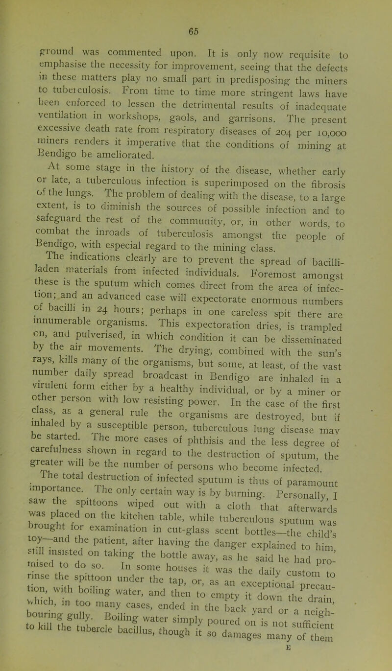 pround was commented upon. It is only now requisite to emphasise the necessity for improvement, seeing that the defects in these matters play no small part in predisposing the miners to tubeiculosis. From time to time more stringent laws have been enforced to lessen the detrimental results of inadequate ventilation in workshops, gaols, and garrisons. The present excessive death rate from respiratory diseases of 204 per 10,000 miners renders it imperative that the conditions of mining at Bendigo be ameliorated. At some stage in the history of the disease, whether early or late, a tuberculous infection is superimposed on the fibrosis of the lungs. The problem of dealing with the disease, to a large extent, is to diminish the sources of possible infection and to safeguard the rest of the community, or, in other words, to combat the inroads of tuberculosis amongst the people of Bendigo, with especial regard to the mining class. Tlie indications clearly are to prevent the spread of bacilli- laden materials from infected individuals. Foremost amongst these is the sputum which comes direct from the area of infec- tion; and an advanced case will expectorate enormous numbers of bacilli m 24 hours; perhaps in one careless spit there are innumerable organisms. This expectoration dries, is trampled cn, and pulverised, in which condition it can be disseminated by the air movements. The drying, combined with the sun’s rays kills many of the organisms, but some, at least, of the vast number daily spread broadcast in Bendigo are inhaled in a virulent form either by a healthy individual, or by a miner or other person with low resisting power. In the case of the first cass as a general rule the organisms are destroyed, but if inhaled by a susceptible person, tuberculous lung disease mav be started. The more cases of phthisis and the less degree of carefulness shown in regard to the destruction of sputum, the greater will be the number of persons who become infected. _ he total destruction of infected sputum is thus of paramount .mportence. The only certain way is by burning. Personally I saw the spittoons wiped out with a cloth that afterwards was placed on the kitchen table, while tuberculous sputum was wrought for examination in cut-glass scent bottles—the child’s toy—and the patient, after having the danger explained to him still insisted on taking the bottle away, as he said he had nro- rmsed to do so. In some houses it was the dailv rncf ^ tioT w^l T't ‘“P’ “ “■' exceptions X‘a °