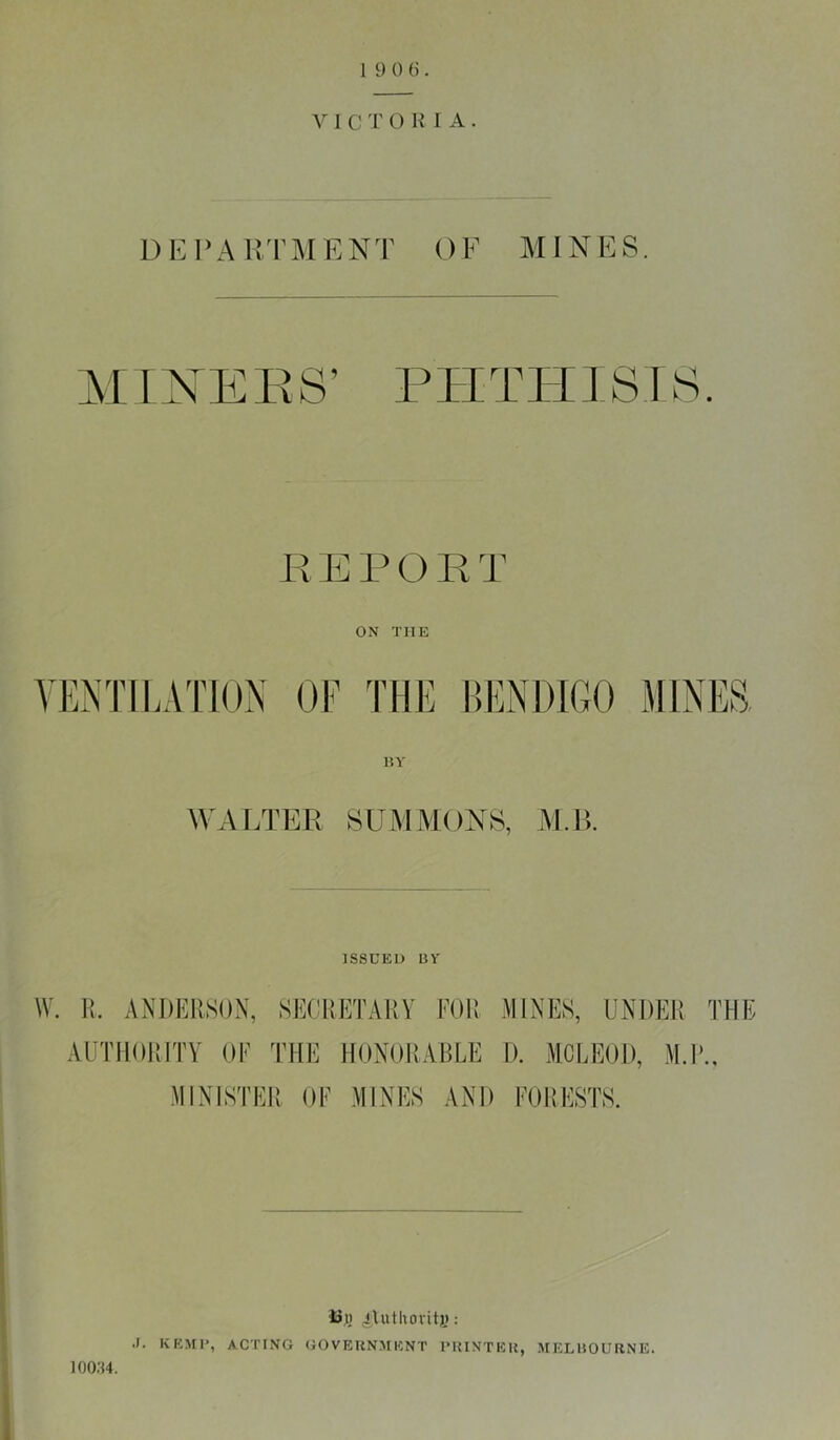 V I C T O K 1 A . DKVA HTM E N T () F MIN E S. :> a ’ s PHTHISIS. F, E1' O R T ON THE VENTILATION OF THE BENDIGO MINES RY WALTER SUMMONS, M.R ISSUED BY W. U. ANDERSON, SECRETARY FOR MINES, UNDER THE AUTHORITY OF THE HONORABLE D. MCLEOD, M.l\, MINISTER OF MINES AND FORESTS. 4Jj() 4A»thorit)j; J. KEMI', ACTING GOVERNMENT IMUNTER, MELBOURNE. ioo;h.