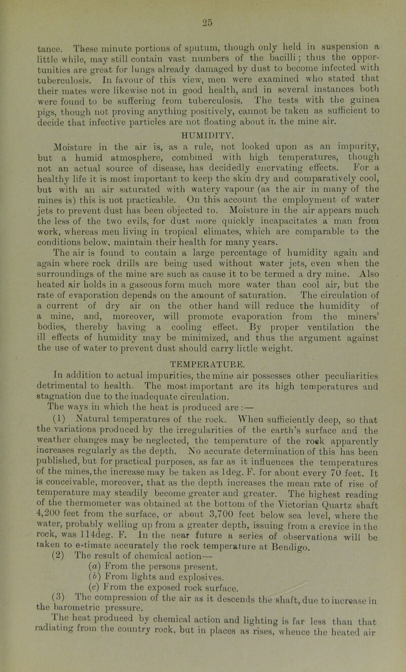 tance. TUese ininnte portions of sputum, though only held in suspension a little while, may still contain vast numbers of the bacilli; thus the oppor- tunities are great for lungs already damaged by dust to become infected with tuberculosis. In favour of this view, men were examined who stated that their mates were likewise not in good health, and in several instances both were found to be sutl’ering from tuberculosis. The tests with the guinea pig.s, though not proving anything positively, cannot be taken as sufficient to decide that infective particles are not floating about in the mine air. HUMIDITY. Moisture in the air is, as a rule, not looked upon as an impurity, but a humid atmosphere, combined with high temperatures, though not an actual source of disease, has decidedly enervating effects. For a healthy life it is most important to keep the skin dry and comparatively cool, but with an air saturated with watery vapour (as the air in many of the mines is) this is not practicable. On this account the employment of water jets to prevent dust has been objected to. Moistui-e in the air appears much the less of the two evils, for dust more quickly incapacitates a man from work, whereas men living in tropical climates, which are comparable to the conditions below, maintain their health for many years. The air is found to contain a large percentage of humidity again and again where rock drills are being used without w'ater jets, even when the surroundings of the mine are such as cause it to be termed a dry mine. Also heated air holds in a gaseous form much more water than cool air, but the rate of evaporation depends on the amount of saturation. The circulation of a current of dry air on the other hand will reduce the humidity of a mine, and, moreover, will promote evaporation from the miners’ bodies, thereby having a cooling effect. By proper ventilation the ill effects of humidity may be minimized, and thus the argument against the use of water to prevent dust should carry lictle weight. TEMPERATUE.E. In addition to actual impurities, the mine air possesses other peculiarities detrimental to health. The most important are its high temperatures and stagtiation due to the inadequate circulation. The ways in which the heat is produced are :— (1) Natural temperatures of the rock. When sufficiently deep, so that the variations produced by tbe irregularities of the earth’s surface and the weather changes may be neglected, the temperature of the roek apparently increases regularly as the depth. No accurate determination of this has been published, but for practical purposes, as far as it influences the temperatures of the mines,the increase may be taken as Ideg. F. for about every 7U feet. It is conceivable, moreover, that as the depth increases the mean rate of rise of temperature may steadily become greater and greater. The highest reading of the thermometer was obtained at the bottom of the Victorian Quartz shaft 4,200 feet from the surface, or about 3,700 feet below sea level, where the water, probably welling up from a greater depth, issuing from a crevice in the rock, was 114deg. F. In the near future a series of observations will be taken to estimate accurately the rock temperature at Bendio-o. (2) The result of chemical action—■ (a) From the persons present. (b) From lights and explosives. (c) From the exposed rock surface. (3) Ihe compression of the air as it descends the shaft, due to increase in the barometric presstire. 'I'lie heat produced by chemical action and lighting is far less than that ladiating from the country rock, but iu places as rises, whence the heated air