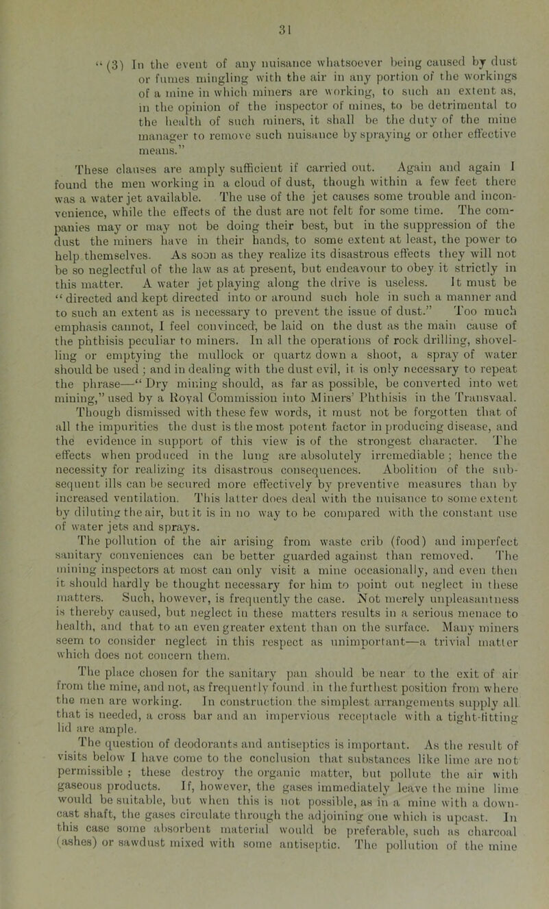 “ (3) In tlie event of any nuisance wliatsoever being caused by dust or fumes mingling with the air in any portion of the workings of a mine in which miners are working, to sucli an extent as, in the opinion of tlie inspector of mines, to be detrimental to the health of such miners, it shall be the duty of the mine manager to remove such nuisance by spraying or other effective means.” These clauses are amply sufficient if carried ont. Again and again I found the men working in a cloud of dust, though within a few feet there was a water jet available. The use of the jet causes some trouble and incon- venience, while the elf'ects of the dust are not felt for some time. The com- panies may or may not be doing their best, but in the suppression of the dust the miners have in their hands, to some extent at least, the power to help themselves. As soon as they realize its disastrous effects they will not be so neglectful of the law as at present, but endeavour to obey it strictly in this matter. A water jet playing along the drive is useless. It must be “ directed and kept directed into or around such hole in such a manner and to such an extent as is necessary to prevent the issue of dust.” Too much emphasis cannot, 1 feel convinced, be laid on the dust as the main cause of the phthisis peculiar to miners. In all the operations of rock drilling, shovel- ling or emptying the mullock or quartz down a shoot, a spray of water should be used ; and in dealing with the dust evil, it is only neces.sary to repeat the phrase—“ Dry mining should, as far as possible, be converted into wet mining,” used by a Koyal Commission into Miners’ Phthisis in the Transvaal. Though dismissed with these few words, it must not be forgotten that of all the impurities the dust is the most potent factor in producing disease, and the evidence in support of this view is of the strongest character. The effects when produced in the lune; are absolutely irremediable; hence the necessity for realizing its disastrous consequences. Abolition of the sub- sequent ills can be secured more effectively by preventive measures than by increased ventilation. This latter does deal with the nuisance to some extent by diluting the air, but it is in no way to be compared with the constant use of water jets and sprays. The pollution of the air arising from waste crib (food) and imperfect sanitary conveniences can be better guarded against than removed. 'I'he mining inspectors at most can only visit a mine occasionally, and even then it should hardly be thought necessary for him to point out neglect in these matters. Such, however, is frequently the case. Not merely unpleasantness is thereby caused, but neglect in these matters results in a serious menace to health, and that to an even greater extent than on the surface. Many miners seem to consider neglect in this respect as unimportant—a trivial matter which does not concern them. The place chosen for the sanitary jtan should be near to the exit of air from the mine, and not, as frequently found. in the furthest position from where the men are working. In construction the simplest arrangements supply all that is needed, a cross bar and an impervious receptacle with a tight-litting lid are ample. The question of deodorants and antiseptics is important. As the result of visits below I have come to the conclusion that substances like lime are not permi.ssible ; these destroy the organic matter, but pollute the air with gaseous products. If, however, the gases immediately leave the mine lime would be suitable, but when this is not possible, as in a mine with a down- cast shaft, the gases circulate through the adjoining one which is upcast. In this case some absorbent material would be preferable, such as charcoal (iishes) or sawdust mixed with some antiseptic. The pollution of the mine
