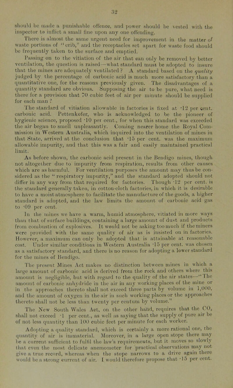should bo iimde a puuishaljlo oll'oiico, and power sliould be vested with tlie inspeetor to inlliet a small line upon any one otl'ending. Tliore is almost the same urgent need for improvement in the matter of waste portions of “crib,” and the reeeptacles set apart for waste food should be frequently taken to the surfaee and emptied. Passing on to the vitiation of the air that ean only be removed by better ventilation, the (|uestion is raised—what standard must be adopted to insure that the mines are adequately ventilated ? A standard based on the ffuality judged by the pereentage of carbonic acid is much more satisfactory than a quantitative one, for the reasons previously given. 'I’be disadvantages of a quantity standard are obvious. Supposing the air to be pure, what need is there for a provision that 70 cubic feet of air per minute should be supplied for each man ? 'I'he standard of vitiation allowable in factories is fixed at '12 per cent, carbonic acid. Pettenkofer, who is acknowledged to be the pioneer of hygienic science, proposed ’10 per cent., for when this standard was exceeded the air began to smell unpleasantly. Coming nearer home the Royal Com- mi.ssion in VV'estern Australia, which inquii'ed into the ventilation of mines in that State, arrived at the conclusion that ’lo per cent, was the maximum allowable impurity, and that this was a fair and easily maintained practical limit. As before shown, the carbonic acid present in the Bendigo mines, though not altogether due to impurity from respiration, results from other causes which are as harmful. For ventilation purposes the amount may thus be con- sidered as the “ respiratory impurity,” and the standard adopted should not difi'er in any way from that required for factories. Though T2 per cent, is the standard generally taken, in cotton-cloth factories, in which it is desirable to have a moist atmosphere to facilitate the manufacture of the goods, a higher standard is adopted, and the law limits the amount of carbonic acid gas to '09 per cent. In the mines we have a warm, humid atmosphere, vitiated in more ways than that of surface buildings, containing a large amount of dust and products from combustion of explosives. It would not be asking too much if the miners were provided with the same quality of air as is insisted on in factories. However, a maximum can only be adopted that is attainable at reasonable cost. Under similar conditions in Western Australia T5 per cent, was chosen as a satisfactory standard, and there is no reason for adopting a lower standard for the mines of Bendigo. The present Mines Act makes no distinction between mines in which a large amount of carbonic acid is derived from the rock and others where this amount is negligible, but with regard to the quality of the air states—“ Ibe amount of carbonic anhydride in the air in any working places of the mine or in the approaches thereto shall not exceed three parts by volume in 1,0(K), and the amount of oxygen in the air in such working places or the approaches thereto shall not be less than twenty per centum by volume.” The New South Wales Act, on the other hand, requires that the 00^ shall not exceed ■! per cent., as well as saying that the supply of pure air be of not le.ss quantity than 100 cubic feet per minute for each worker. Ado])ting a quality standard, which is certainly a more rational one, the quantity of air is immaterial. Moreover, in a large ojren stope there may be a current sufficient tf> fullil the law’s requirements, but it moves so slowly that even the most delicate anemometer for practical ob.servations may not give a true record, whereas when the stupe narrows to a drive again there would be a strong current of air. I would therefore propose that 'IS per cent.