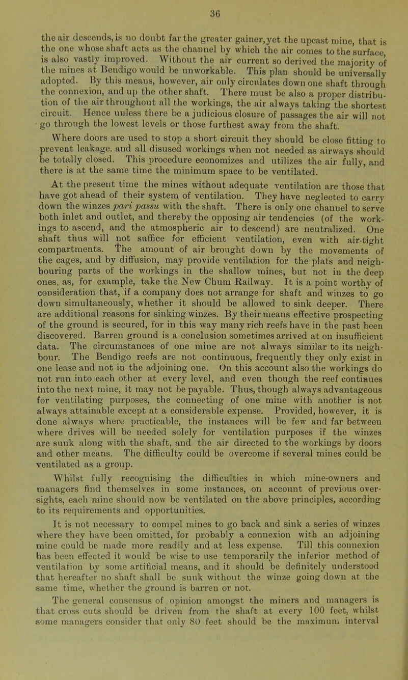 tlieair tlescoiids, is no doubt far the greater gainer,yet the upcast mine, that is the one whose shaft acts as the channel hy which the air comes to tlie’surface is also vastly improved. Without the air current so derived the majority of the mines at Bendigo would he unworkable. This plan should be universally adopted. Hy this means, however, air only circulates down one shaft through the connexion, and uj) the other shaft. There must be also a projJer distribu- tion of the air throughout all the workings, the air always taking the shortest circuit. Hence unless there be a judicious closure of passages the air will not go through the lowest levels or those furthest away from the shaft. Where doors are used to stop a short circuit they should be close fitting to prevent leakage, and all disused workings when not needed as airways should be totally closed. This procedure economizes and utilizes the air fully, and there is at the same time the minimum space to be ventilated. At the present time the mines without adequate ventilation are those that have got ahead of their system of ventilation. They have neglected to carry down the winzes pari passu with the shaft. There is only one channel to serve both inlet and outlet, and thereby the opposing air tendencies (of the work- ings to ascend, and the atmospheric air to descend) are neutralized. One shaft thus will not suffice for efficient ventilation, even with air-tight compartments. The amount of air brought down by the movements of the cages, and by diffusion, may provide ventilation for the plats and neigh- bouring parts of the workings in the shallow mines, but not in the deep ones, as, for example, take the New Chum Railway. It is a point worthy of consideration that, if a company does not arrange for shaft and winzes to go down simultaneously, whether it should be allowed to sink deeper. There are additional reasons for sinking winzes. By their means effective prospecting of the ground is secured, for in this way many rich reefs have in the past been discovered. Barren ground is a conclusion sometimes arrived at on insufficient data. The circumstances of one mine are not always similar to its neigh- bour. The Bendigo reefs are not continuous, frequently they only exist in one lease and not in the adjoining one. On this account also the workings do not run into each other at every level, and even though the reef continues into the next mine, it may not be payable. Thus, though always advantageous for ventilating purposes, the connecting of one mine with another is not always attainable except at a considerable expense. Provided, however, it is done always where practicable, the instances will be few and far between where drives will be needed solely for ventilation purposes if the winzes are sunk along with the shaft, and the air directed to the workings by doors and other means. The difficulty could be overcome if several mines could be ventilated as a group. Whilst fully recognising the difficulties in which mine-owners and managers find themselves in some instances, on account of previous over- sights, each mine should now be ventilated on the above principles, according to its requirements and opportunities. It is not necessary to compel mines to go back and sink a series of winzes where they have been omitted, for probably a connexion wirh an adjoining mine could be made more readily and at less e.xpense. Till this connexion has been effected it would be wise to use temporarily the inferior method of ventilation by some artificial means, and it should be definitely understood that hereafter no shaft shall be sunk without the winze going down at the same time, whether the ground is barren or not. The general consensus of opinion amongst the miners and managers is that cross cuts should be driven from the shaft at every 100 feet, whilst some managers consider that oidy 80 feet should be the maximum interval