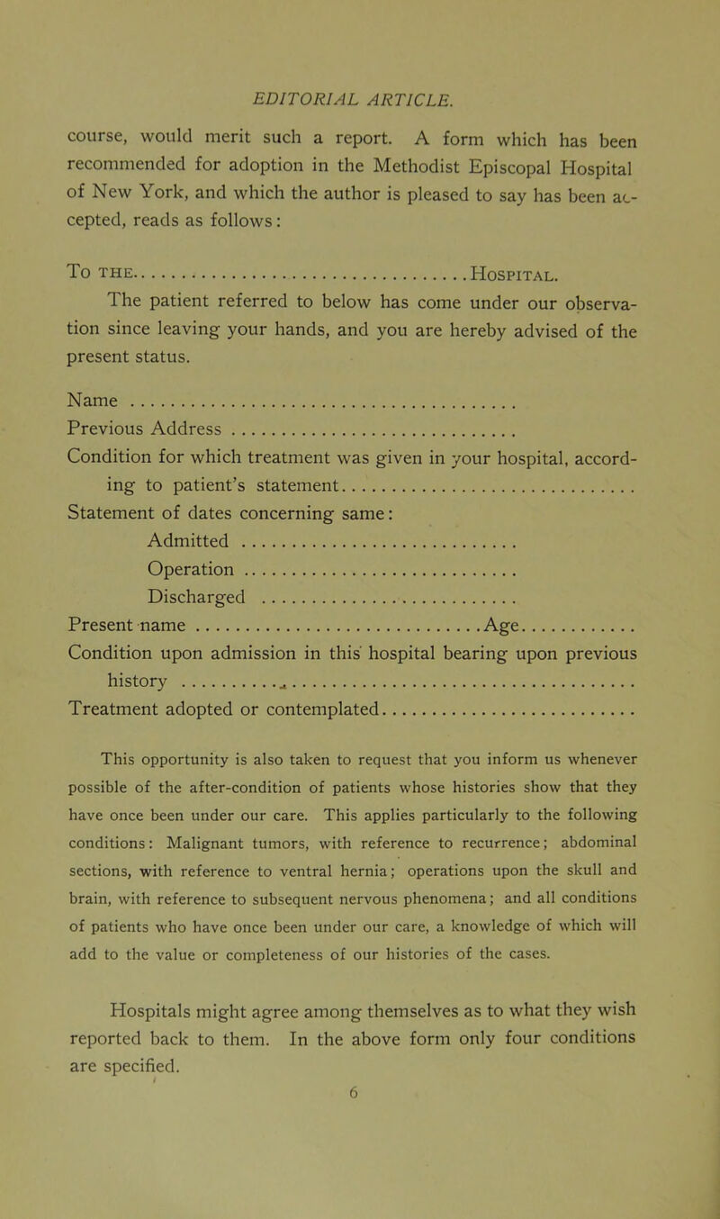 course, would merit such a report. A form which has been recommended for adoption in the Methodist Episcopal Hospital of New York, and which the author is pleased to say has been ac- cepted, reads as follows: To THE Hospital. The patient referred to below has come under our observa- tion since leaving your hands, and you are hereby advised of the present status. Name Previous Address Condition for which treatment was given in your hospital, accord- ing to patient’s statement Statement of dates concerning same: Admitted Operation Discharged Present name Age Condition upon admission in this' hospital bearing upon previous history Treatment adopted or contemplated This opportunity is also taken to request that you inform us whenever possible of the after-condition of patients whose histories show that they have once been under our care. This applies particularly to the following conditions: Malignant tumors, with reference to recurrence; abdominal sections, with reference to ventral hernia; operations upon the skull and brain, with reference to subsequent nervous phenomena; and all conditions of patients who have once been under our care, a knowledge of which will add to the value or completeness of our histories of the cases. Hospitals might agree among themselves as to what they wish reported back to them. In the above form only four conditions are specified.