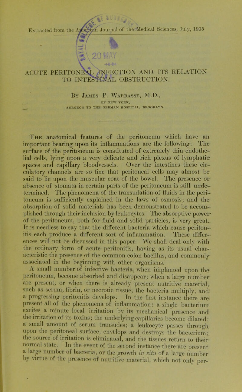 Extracted from the A, h Journal of the Medical Sciences, July, 1905 X -• ACUTE PERITONEA ^J^TECTIOiN AND ITS RELATION TO INTESTINAL OBSTRUCTION. By James P. Warbasse, M.D., OF NEW YORK, SURGEON TO THE GERMAN HOSPITAL, BROOKLYN. The anatomical features of the peritoneum which have an important bearing upon its inflammations are the following: The surface of the peritoneum is constituted of extremely thin endothe- lial cells, lying upon a very delicate and rich plexus of lymphatic spaces and capillary bloodvessels. Over the intestines these cir- culatory channels are so fine that peritoneal cells may almost be- said to lie upon the muscular coat of the bowel. The presence or absence of stomata in certain parts of the peritoneum is still unde- termined. The phenomena of the transudation of fluids in the peri- toneum is sufficiently explained in the laws of osmosis; and the absorption of solid materials has been demonstrated to be accom- plished through their inclusion by leukocytes. The absorptive power- of the peritoneum, both for fluid and solid particles, is very great.. It is needless to say that the different bacteria which cause periton- itis each produce a different sort of inflammation. These differ- ences will not be discussed in this paper. We shall deal only with the ordinary form of acute peritonitis, having as its usual char- acteristic the presence of the common colon bacillus, and commonly associated in the beginning with other organisms. A small number of infective bacteria, when implanted upon the peritoneum, become absorbed and disappear; when a large number are pre.sent, or when there is already present nutritive material, such cOs serum, fibrin, or necrotic tissue, the bacteria multiply, and a progressing peritonitis develops. In the first instance there are pre.sent all of the phenomena of inflammation: a single bacterium excites a minute local irritation by its mechanical presence and the irritation of its toxins; the underlying capillaries become dilated; a small amount of serum transudes; a leukocyte passes through upon the peritoneal surface, envfelops and destroys the bacterium; the source of irritation is eliminated, and the tissues return to their normal state. In the event of the second instance there are present a large number of bacteria, or the growth in siht of a large number by virtue of the presence of nutritive material, which not only per-