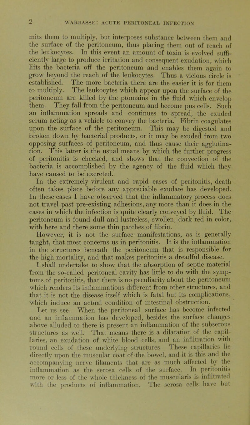 9 niits them to multiply, hut interposes substance between them and the surface of the peritoneum, thus placing them out of reach of the leukocytes. In this event an amount of toxin is evolved suffi- ciently large to produce irritation and consecpient exudation, which lifts the bacteria off the peritoneum and enables them again to grow beyond the reach of the leukocytes. Thus a vicious circle is established. The more bacteria there are the easier it is for them to multiply. The leukocytes which appear upon the surface of the peritoneum are killed by the ptomains in the fluid which envelop them. They fall from the peritoneum and become pus cells. Such an inflammation spreads and continues to spread, the exuded serum acting as a vehicle to convey the bacteria. Fibrin coagulates upon the surface of the peritoneum. This may be digested and broken down by bacterial products, or it may be exuded from two opposing surfaces of peritoneum, and thus cause their agglutina- tion. This latter is the usual means by which the further progress of peritonitis is checked, and shows that the convection of the bacteria is accomplished by the agency of the fluid which they have caused to be excreted. In the extremely virulent and rapid cases of peritonitis, death often takes place before any appreciable exudate has developed. In these cases I have observed that the inflammatory process does not travel past pre-existing adhesions, any more than it does in the •cases in which the infection is cpiite clearly conveyed by fluid. The peritoneum is found dull and lustreless, swollen, dark red in color, with here and there some thin patches of fibrin. However, it is not the surface manifestations, as is generally taught, that most concerns us in peritonitis. It is the inflammation in the structures beneath the peritoneum that is responsible for the high mortality, and that makes peritonitis a dreadful disease. I shall undertake to show that the absorption of septic material from the so-called peritoneal cavity has little to do with the symp- toms of peritonitis, that there is no peculiarity about the peritoneum which renders its inflammations different from other structures, and that it is not the disease itself which is fatal but its complications, which induce an actual condition of intestinal obstruction. Let us see. When the peritoneal surface has become infected and an inflammation has developed, besides the surface changes above alluded to there is present an inflammation of the subserous structures as well. That means there is a dilatation of the capil- laries, an exudation of white blood cells, and an infiltration with round cells of the.se underlying structures. The.se capillaries lie <lircctly upon the mirscular coat of-the bowel, and it is this and the accompanying nerve filaments that are as much affected by the inflammation as the serosa cells of the surface. In peritonitis more or less of the whole thickness of the muscularis is infiltrated with the jiroducts of inflammation. The .serosa cells have but