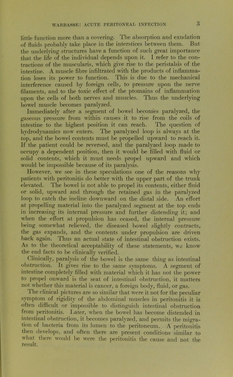 little function more than a covering. The absorption and exudation of fluids probably take place in the interstices between them. But the underlying structures have a function of such great importance that the life of the individual depends upon it. I refer to the con- tractions of the muscularis, Avhich give rise to the peristalsis of the intestine. A muscle fibre infiltrated with the products of inflamma- tion loses its power to function. This is due to the mechanical interference caused by foreign cells, to pressure upon the nerve filaments, and to the to.xic effect of the ptomains of inflammation upon the cells of both nerves and muscles. Thus the underlying bowel muscle becomes paralyzed. Immediately after a segment of bowel becomes paralyzed, the gaseous pressure from within causes it to rise from the coils of intestine to the highest position it can reach. The question of hydrodynamics now enters. The paralyzed loop is always at the top, and the bowel contents must be propelled upward to reach it. If the patient could be reversed, and the paralyzed loop made to occupy a dependent position, then it would be filled with fluid or solid contents, which it must needs propel upward and which would be impossible because of its paralysis. However, we see in these speculations one of the reasons why patients with peritonitis do better with the upper part of the trunk elevated. The bowel is not able to propel its contents, either fluid or solid, upward and through the retained gas in the paralyzed loop to catch the incline downward on the distal side. An effort at propelling material into the paralyzed segment at the top ends in increasing its internal pressure and further distending it; and when the effort at propulsion has ceased, the internal pressure being somewhat relieved, the diseased bowel slightly contracts, the gas expands, and the contents under propulsion are driven back again. Thus an actual state of intestinal obstruction exists. As to the theoretical acceptability of these statements, we know the end facts to be clinically verified. Clinically, paralysis of the bowel is the same thing as intestinal obstruction. It gives rise to the same symptoms. A segment of intestine completely filled with material which it has not the power to propel onward is the seat of intestinal obstruction, it matters not whether this material is cancer, a foreign body, fluid, or gas. The clinical pictures are so similar that were it not for the peculiar symptom of rigidity of the abdominal muscles in peritonitis it is often difficult or impossible to distinguish intestinal obstruction from peritonitis. Later, when the bowel has become distended in intestinal obstruction, it becomes paralyzed, and permits the migra- tion of bacteria from its lumen to the peritoneum. A peritonitis then develops, and often there are present conditions similar to what there would be were the peritonitis the cause and not the result.