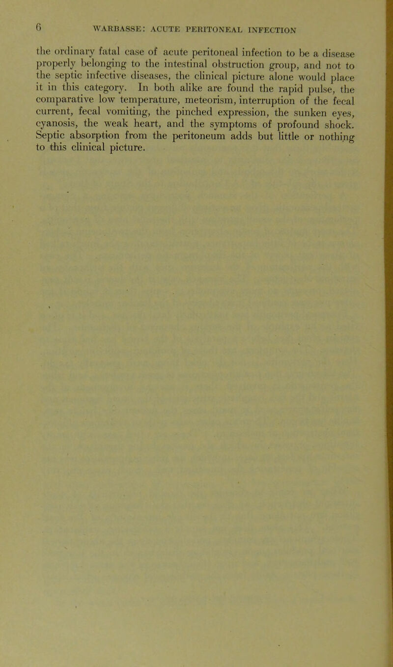 the ordinary fatal cose of acute peritoneal infection to be a disease properly belonging to the intestinal obstruction group, and not to the septic infective diseases, the clinical picture alone would place it in this category. In both alike are found the rapid pulse, the comparative low temperature, meteorism, interruption of the fecal current, fecal vomiting, the pinched expression, the sunken eyes, cyanosis, the weak heart, and the symptoms of profound shock. Septic absorption from the peritoneum adds but little or nothing to this clinical picture.