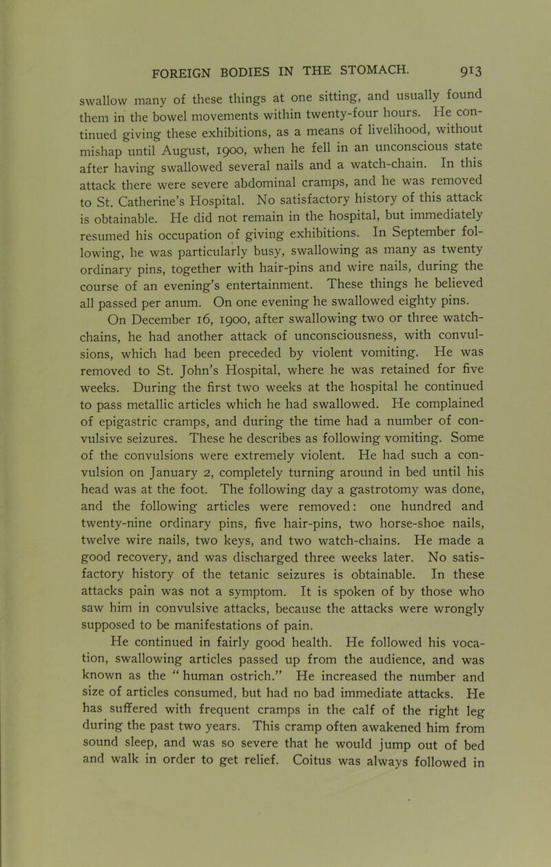 swallow many of these things at one sitting, and usually found them in the bowel movements within twenty-four hours. He con- tinued giving these exhibitions, as a means of livelihood, without mishap until August, 1900, when he fell in an unconscious state after having swallowed several nails and a watch-chain. In this attack there were severe abdominal cramps, and he was removed to St. Catherine’s Hospital. No satisfactory history of this attack is obtainable. He did not remain in the hospital, but immediately resumed his occupation of giving exhibitions. In September fol- lowing, he was particularly busy, swallowing as many as twenty ordinary pins, together with hair-pins and wire nails, during the course of an evening’s entertainment. These things he believed all passed per anum. On one evening he swallowed eighty pins. On December 16, 1900, after swallowing two or three watch- chains, he had another attack of unconsciousness, with convul- sions, which had been preceded by violent vomiting. He was removed to St. John’s Hospital, where he was retained for five weeks. During the first two weeks at the hospital he continued to pass metallic articles which he had swallowed. He complained of epigastric cramps, and during the time had a number of con- vulsive seizures. These he describes as following vomiting. Some of the convulsions were extremely violent. He had such a con- vulsion on January 2, completely turning around in bed until his head was at the foot. The following day a gastrotomy was done, and the following articles were removed: one hundred and twenty-nine ordinary pins, five hair-pins, two horse-shoe nails, twelve wire nails, two keys, and two watch-chains. He made a good recovery, and was discharged three weeks later. No satis- factory history of the tetanic seizures is obtainable. In these attacks pain was not a symptom. It is spoken of by those who saw him in convulsive attacks, because the attacks were wrongly supposed to be manifestations of pain. He continued in fairly good health. He followed his voca- tion, swallowing articles passed up from the audience, and was known as the “ human ostrich.” He increased the number and size of articles consumed, but had no bad immediate attacks. He has suffered with frequent cramps in the calf of the right leg during the past two years. This cramp often awakened him from sound sleep, and was so severe that he would jump out of bed and walk in order to get relief. Coitus was always followed in