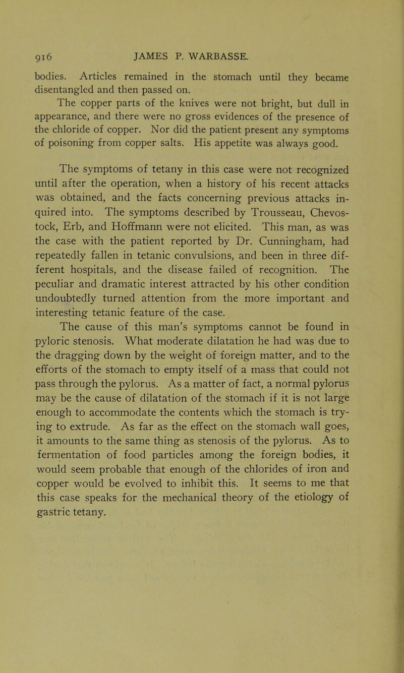 bodies. Articles remained in the stomach until they became disentangled and then passed on. The copper parts of the knives were not bright, but dull in appearance, and there were no gross evidences of the presence of the chloride of copper. Nor did the patient present any symptoms of poisoning from copper salts. His appetite was always good. The symptoms of tetany in this case were not recognized until after the operation, when a history of his recent attacks was obtained, and the facts concerning previous attacks in- quired into. The symptoms described by Trousseau, Chevos- tock, Erb, and Hoffmann were not elicited. This man, as was the case with the patient reported by Dr. Cunningham, had repeatedly fallen in tetanic convulsions, and been in three dif- ferent hospitals, and the disease failed of recognition. The peculiar and dramatic interest attracted by his other condition undoubtedly turned attention from the more important and interesting tetanic feature of the case. The cause of this man’s symptoms cannot be found in pyloric stenosis. What moderate dilatation he had was due to the dragging down by the weight of foreign matter, and to the efforts of the stomach to empty itself of a mass that could not pass through the pylorus. As a matter of fact, a normal pylorus may be the cause of dilatation of the stomach if it is not large enough to accommodate the contents which the stomach is try- ing to extrude. As far as the effect on the stomach wall goes, it amounts to the same thing as stenosis of the pylorus. As to fermentation of food particles among the foreign bodies, it would seem probable that enough of the chlorides of iron and copper would be evolved to inhibit this. It seems to me that this case speaks for the mechanical theory of the etiology of gastric tetany.