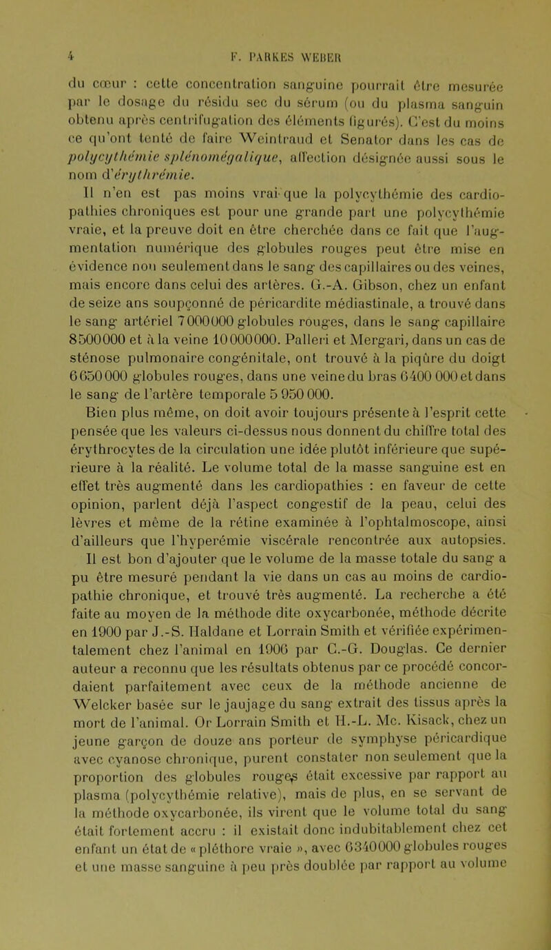 r. l'AHKKS WEltlîl» du cœur : celte concenlralion sanguine pourrait être mesurée l)ar le dosage du résidu sec du sérum (ou du plasma sanguin obtenu après centrirugalion des éléments (igurés). C’est du moins ce qu’ont tenté de faire Weintraud et Senalor dans les cas de polycythémie splénoniéyaliyuc, all'eclion désignée aussi sous le nom d'érythrémie. 11 n’en est pas moins vrai que la polycythémie des cardio- pathies chroniques est pour une grande part une polycythémie vraie, et la preuve doit en être cherchée dans ce fait que l’aug- mentation numérique des globules rouges peut être mise en évidence non seulement dans le sang des capillaires ou des veines, mais encore dans celui des artères. G.-A. Gibson, chez un enfant de seize ans soupçonné de péricardite médiastinale, a trouvé dans le sang’ artériel 7000000 globules rouges, dans le sang capillaire 8500000 et à la veine 10000000. Palleri et Mergari, dans un cas de sténose pulmonaire congénitale, ont trouvé à la piqûre du doigt 6050000 globules rouges, dans une veine du bras 0400 000 et dans le sang de l’artère temporale 5 950 000. Bien plus même, on doit avoir toujours présente à l’esprit cette pensée que les valeurs ci-dessus nous donnent du chiiïre total des érythrocytes de la circulation une idée plutôt inférieure que supé- rieure à la réalité. Le volume total de la masse sanguine est en effet très augmenté dans les cardiopathies : en faveur de cette opinion, parlent déjà l’aspect congestif de la peau, celui des lèvres et même de la rétine examinée à l’ophtalmoscope, ainsi d’ailleurs que l’hyperémie viscérale rencontrée aux autopsies. Il est bon d’ajouter que le volume de la masse totale du sang a pu être mesuré pendant la vie dans un cas au moins de cardio- pathie chronique, et trouvé très augmenté. La recherche a été faite au moyen de la méthode dite oxycarbonée, méthode décrite en 1900 par J.-S. Haldane et Lorrain Smith et vérifiée expérimen- talement chez l’animal en 1900 par G.-G. Douglas. Ce dernier auteur a reconnu que les résultats obtenus par ce procédé concor- daient parfaitement avec ceux de la méthode ancienne de Welcker basée sur le jaujage du sang extrait des tissus après la mort de l’animal. Or Lorrain Smith et H.-L. Mc. Kisack, chez un jeune garçon de douze ans porteur de symphyse péricardique avec cyanose chronique, purent constater non seulement que la proportion des globules rouge^ était excessive par rapport au plasma (polycythémie relative), mais de plus, en se servant de la méthode oxycarbonée, ils virent que le volume total du sang était fortement accru : il existait donc indubitablement chez cet enfant un état de « j)léthore vi’aie », avec 0340000 glohulcs roug'cs et une masse sanguine à jjeu près doublée par rapport au volume