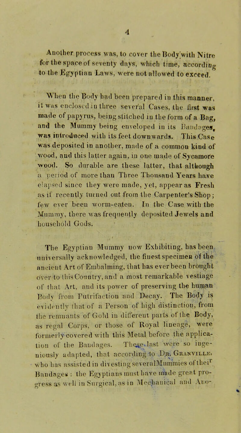 Another process was, to cover the TJodywith Nitre for the space of seventy days, which time, according to (he Kg-yptian Laws, were not allowed to exceed. W hen the liody had been prepared in this manner, it was enclosed in three several Cases, the fust was made of papyrus, being stitched in the form of a Bag, and the Mummy being enveloped in its Bmulages, was introduced with its feet downwards. This Case was deposited in another, made of a common kind of wood, and this latter again, in one made of Sycamore wood. So durable are these latter, that although a period of more than Three Thousand Years have elapsed since they were made, yet, appear as Fresh as if recently turned out from the Carpenter’s Shop; few ever been worm-eaten. In the Case with the Mummy, there Avas frequently deposited Jewels and household Gods. f The Egyptian Mummy uoav Exhibiting, has been universally acknowledged, the finest specimen of the ancient Art of Embalming, that has ever been brought over to this Country, and a most remarkable vestiage of that Art, and its power of preserving the human Body from Putrifactiou and Decay. The Body is e>idFUlly that of a Person of high distinction, from the remnants of Gold in difTereut parts of the Body, as regal Corps, or those of Royal lineage, Avere formerly covered Avith this Metal before the applica- tion of the Bandages. Tlic5^e»last Avere so inge- niously adapted, that according to Djr. Granvillk, who has assisted in divesting severalMummies oftheB liandages ; the Egyptians must have made great pro- gress as well in Surgical, as in Mec.hanical and Ano-