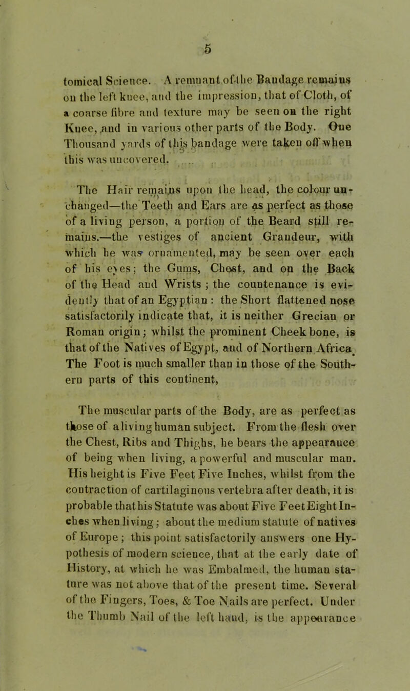 toraical Science. A remnant of llie Bandage remainfj on the left knee, and the impression, that of Cloth, of a coarse fibre and texture may be seen on the right Kuee,^nd in various other parts of the Body. One Thousand yards of th,^s Ijandage were taken off when this was uncovered. . .. The Hair remains upon the head, the colour un- changed—the TeeUi and Ears are as perfect as tlipse of a living person, a portion of the Beard still re- mains.—the vestiges of ancient Grandeur, with which he Avas- ornamented, may be seen oyer each of his eyes; the Gums, Client, and on the Back of the Head and Wrists ; the countenance is evi- dently that of an Egyptian : the Short flattened nose satisfactorily indicate that, it is neither Grecian pr Roman origin; whilst the prominent Cheekbone, is that of the Natives of Egypt, and of Northern Africa^ The Foot is much smaller than in those of the South- ern parts of this continent, The muscular parts of the Body, are as perfect as those of aliving human subject. From the flesh over the Chest, Ribs aud Thighs, he bears the appearauce of being when living, a powerful and muscular man. His height is Five Feet Five Inches, Avhilst from the contraction of cartilaginous vertebra after death, it is probable that his Statute Avas about Five FeetEight In- ches when living; about the medium statute of natives of Europe; this point satisfactorily ansAvers one Hy- pothesis of modern science, that at the early date of History, at Avhich he Avas Embalmed, the human sta- ture Avas not above that of the present time. Several of the Fingers, Toes, & Toe Nails are perfect. Under the Thumb Nail ul‘the left hand, is the appcHirance