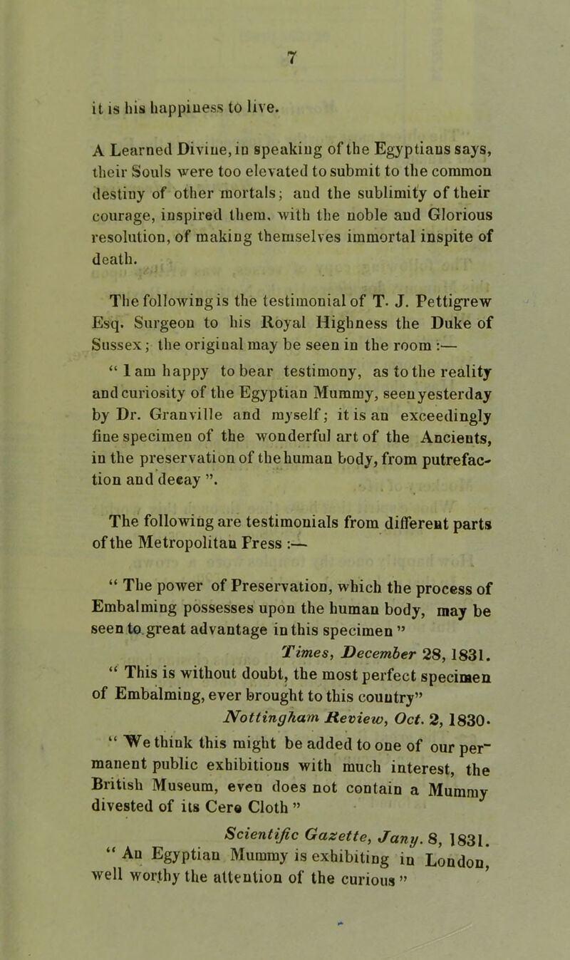 it is Ills happiness to live. A Learned Divine, in speaking of the Egyptians says, their Souls were too elevated to submit to the common destiny of other mortals; and the sublimity of their courage, inspired them, with the noble and Glorious resolution, of making themselves immortal inspite of death. The following is the testimonial of T. J. Pettigrew Esq. Surgeon to his Royal Highness the Duke of Sussex; the original may be seen in the room :— “lam happy to bear testimony, as to the reality and curiosity of the Egyptian Mummy, seenyesterday by Dr. Granville and myself; it is an exceedingly fine specimen of the wonderful art of the Ancients, in the preservation of the human body, from putrefac- tion and decay ”. The following are testimonials from differeat parts of the Metropolitan Press :— “ The power of Preservation, which the process of Embalming possesses upon the human body, may be seento.great advantage in this specimen ” Times, December 28,1831. “ This is without doubt, the most perfect specimen of Embalming, ever brought to this country” Nottingham Review, Oct. 2, 1830* “We think this might be added to one of our per“ manent public exhibitions with much interest, the British Museum, even does not contain a Mummy divested of its Cere Cloth ” Scientific Gazette, Jany. 8, 1831. “ An Egyptian Mummy is exhibiting in London, well worthy the attention of the curious ” ^