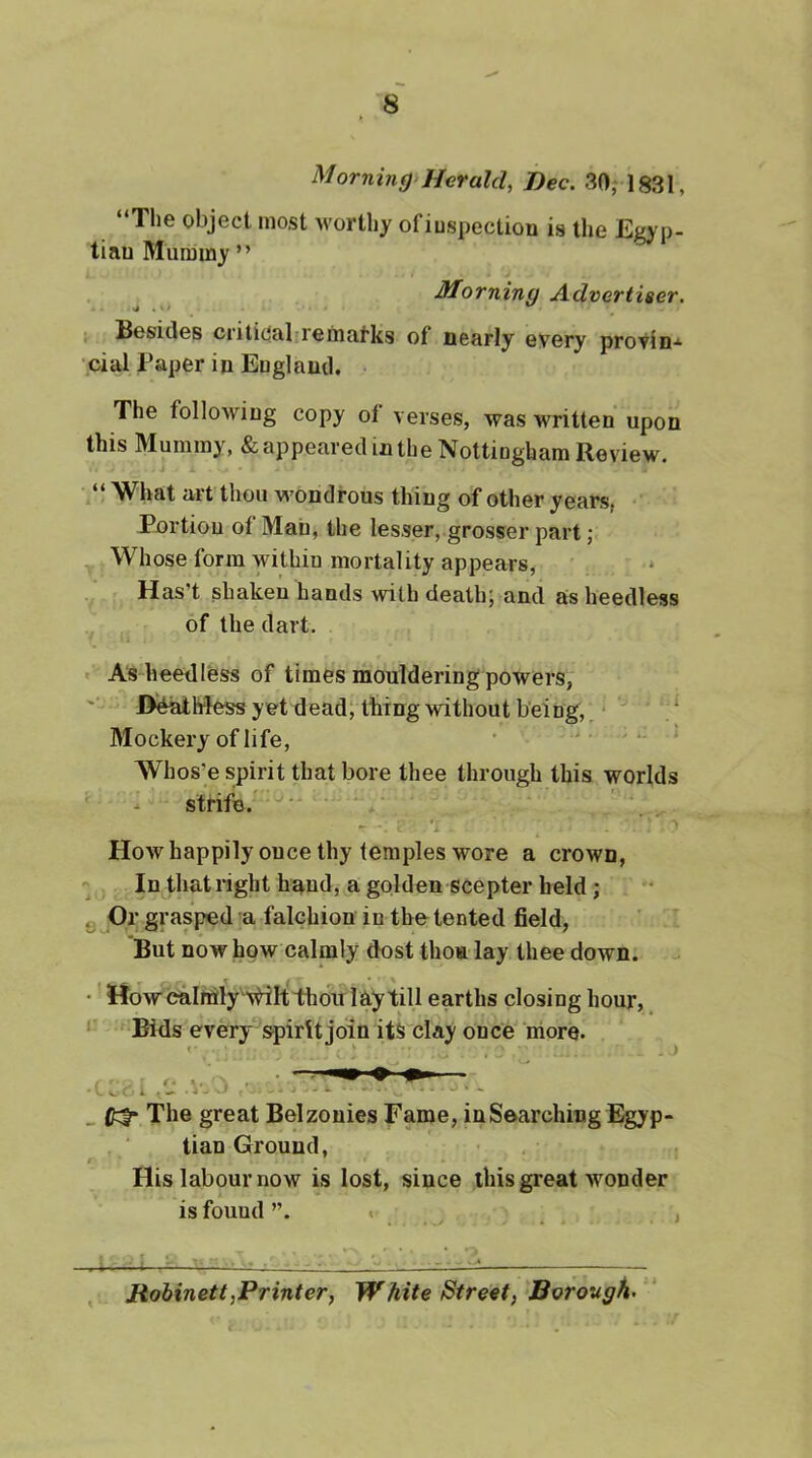 Morning'Herald, Dec. 30, 1831, “The object most worthy ofiuspectiou is the Egyp- tian Mummy” ^ Morning Advertiser. Besides criticabrematks of nearly every proVin-^ •pial Paper in England. The following copy of verses, was written upon this Mummy, & appeared in the Nottingham Review. “What arfthou wondrous thing of other years, Pnrtion of Man, the Iesser, grosserpart; Whose form within mortality appears, Has’t shaken hands with deathj and as heedless of the dart. As heedless of times mouldering powers, D^hless y et dead; thing without being, ‘ ' / Mockery of life, ■ - > - > AVhos’e spirit that bore thee through this worlds - strife.' ■ A How happily once thy temples wore a crown, In that right hand, a golden scepter held; Q ^Or grasped a falchion in the tented field, But now how calmly dost thoa lay thee down. - • HowcaIrrily\riIt thou lay till earths closing hour, ‘ Bids every spirit join its clay once more. _ otf* The great Belzonies Fame, in Searching Egyp- tian Ground, t His labour now is lost, since this great wonder is found”. « , i . ■■ j 1 :• t , Hohinett,Printer, White Street, Boroughs