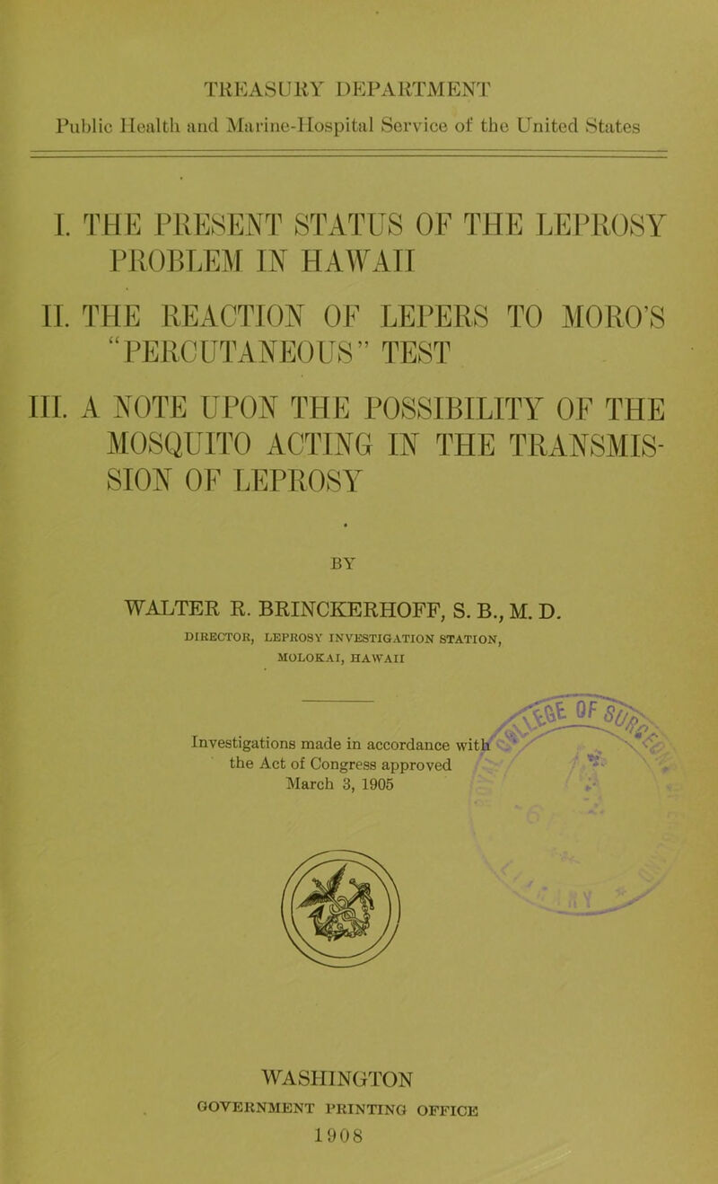 Rublic Ilealtli and Marine-Hospital Service of the United States 1. THE PRESENT STATUS OF THE LEPROSY PROBLEJr IN HAWAII II. THE REACTION OF LEPERS TO MORO’S “PERCUTANEOUS” TEST HI. A NOTE UPON THE POSSIBILITY OF THE MOSQUITO ACTING IN THE TRANSMIS- SION OF LEPROSY BY WALTER R. BRINCKERHOFF, S. B., M. D. DIRECTOR, LEPROSY INVESTIGATION STATION, MOLOKAI, HAWAII Investigations made in accordance wit the Act of Congress approved March 3, 1905 WASHINGTON GOVERNMENT PRINTING OFFICE 1908